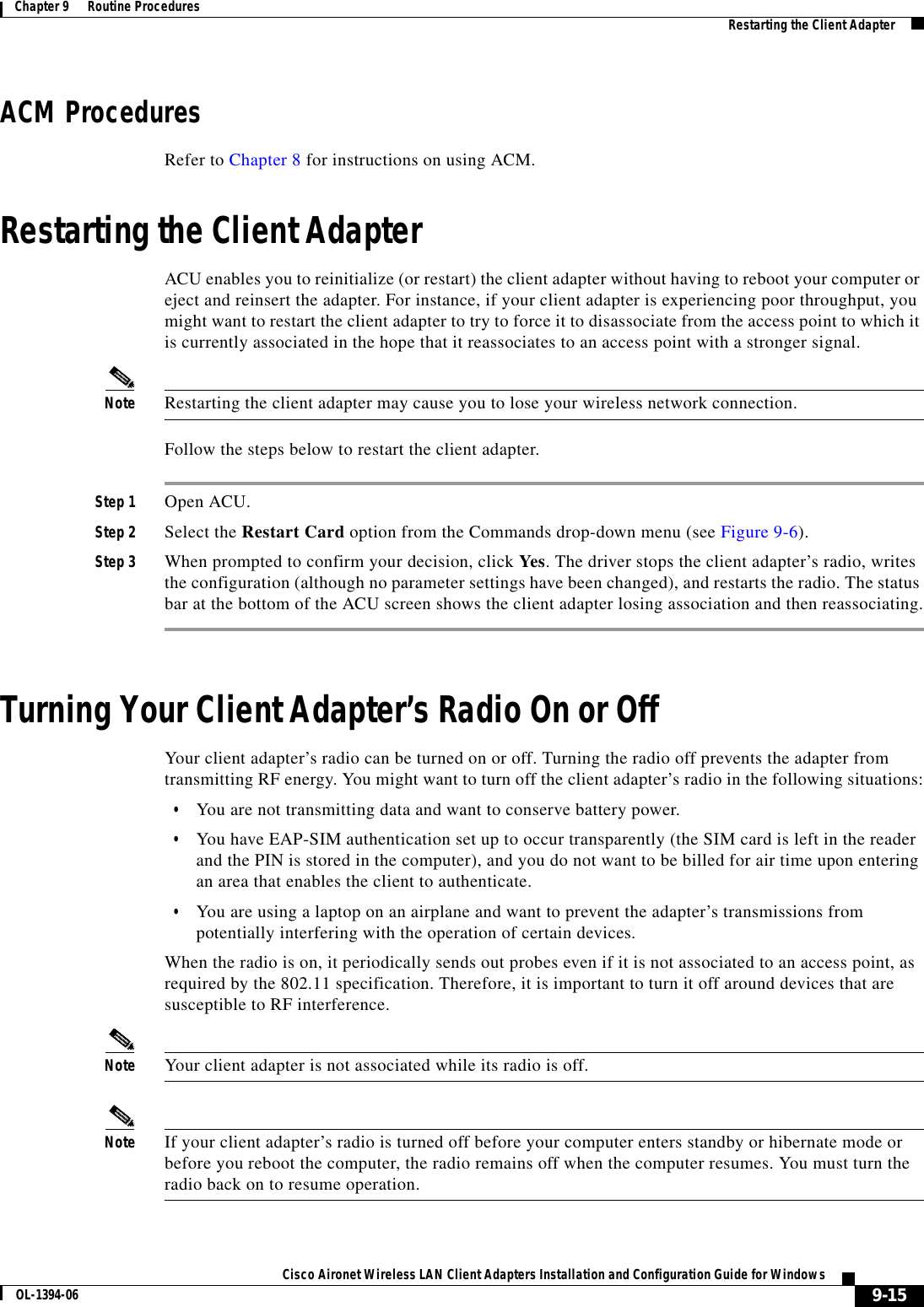9-15Cisco Aironet Wireless LAN Client Adapters Installation and Configuration Guide for WindowsOL-1394-06Chapter 9      Routine Procedures Restarting the Client AdapterACM ProceduresRefer to Chapter 8 for instructions on using ACM.Restarting the Client AdapterACU enables you to reinitialize (or restart) the client adapter without having to reboot your computer or eject and reinsert the adapter. For instance, if your client adapter is experiencing poor throughput, you might want to restart the client adapter to try to force it to disassociate from the access point to which it is currently associated in the hope that it reassociates to an access point with a stronger signal.Note Restarting the client adapter may cause you to lose your wireless network connection.Follow the steps below to restart the client adapter.Step 1 Open ACU.Step 2 Select the Restart Card option from the Commands drop-down menu (see Figure 9-6).Step 3 When prompted to confirm your decision, click Yes. The driver stops the client adapter’s radio, writes the configuration (although no parameter settings have been changed), and restarts the radio. The status bar at the bottom of the ACU screen shows the client adapter losing association and then reassociating.Turning Your Client Adapter’s Radio On or OffYour client adapter’s radio can be turned on or off. Turning the radio off prevents the adapter from transmitting RF energy. You might want to turn off the client adapter’s radio in the following situations:•You are not transmitting data and want to conserve battery power.•You have EAP-SIM authentication set up to occur transparently (the SIM card is left in the reader and the PIN is stored in the computer), and you do not want to be billed for air time upon entering an area that enables the client to authenticate.•You are using a laptop on an airplane and want to prevent the adapter’s transmissions from potentially interfering with the operation of certain devices.When the radio is on, it periodically sends out probes even if it is not associated to an access point, as required by the 802.11 specification. Therefore, it is important to turn it off around devices that are susceptible to RF interference.Note Your client adapter is not associated while its radio is off.Note If your client adapter’s radio is turned off before your computer enters standby or hibernate mode or before you reboot the computer, the radio remains off when the computer resumes. You must turn the radio back on to resume operation.