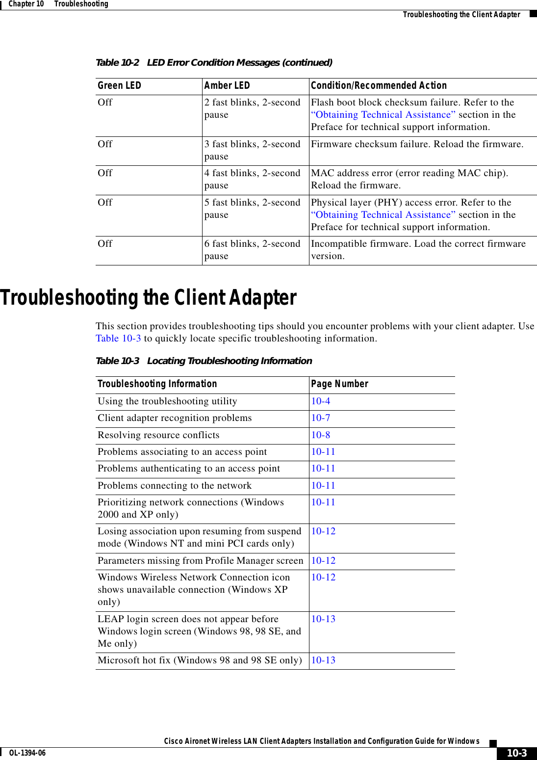 10-3Cisco Aironet Wireless LAN Client Adapters Installation and Configuration Guide for WindowsOL-1394-06Chapter 10      Troubleshooting Troubleshooting the Client AdapterTroubleshooting the Client AdapterThis section provides troubleshooting tips should you encounter problems with your client adapter. Use Table 10-3 to quickly locate specific troubleshooting information.Off 2 fast blinks, 2-second pause Flash boot block checksum failure. Refer to the “Obtaining Technical Assistance” section in the Preface for technical support information.Off 3 fast blinks, 2-second pause Firmware checksum failure. Reload the firmware.Off 4 fast blinks, 2-second pause MAC address error (error reading MAC chip). Reload the firmware.Off 5 fast blinks, 2-second pause Physical layer (PHY) access error. Refer to the “Obtaining Technical Assistance” section in the Preface for technical support information.Off 6 fast blinks, 2-second pause Incompatible firmware. Load the correct firmware version.Table 10-2 LED Error Condition Messages (continued)Green LED Amber LED Condition/Recommended ActionTable 10-3 Locating Troubleshooting InformationTroubleshooting Information Page NumberUsing the troubleshooting utility 10-4Client adapter recognition problems 10-7Resolving resource conflicts 10-8Problems associating to an access point 10-11Problems authenticating to an access point 10-11Problems connecting to the network 10-11Prioritizing network connections (Windows 2000 and XP only) 10-11Losing association upon resuming from suspend mode (Windows NT and mini PCI cards only) 10-12Parameters missing from Profile Manager screen 10-12Windows Wireless Network Connection icon shows unavailable connection (Windows XP only)10-12LEAP login screen does not appear before Windows login screen (Windows 98, 98 SE, and Me only)10-13Microsoft hot fix (Windows 98 and 98 SE only) 10-13