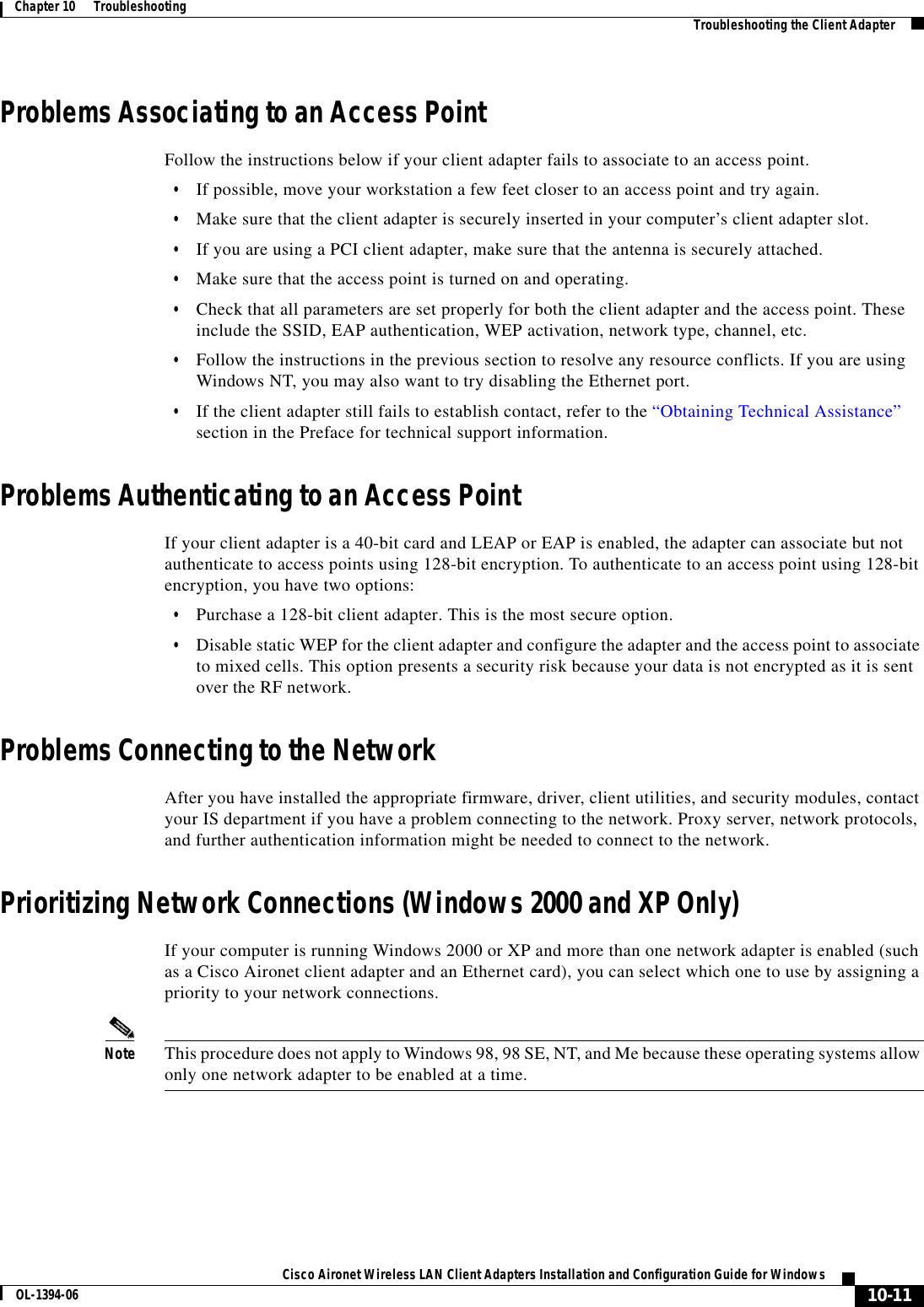 10-11Cisco Aironet Wireless LAN Client Adapters Installation and Configuration Guide for WindowsOL-1394-06Chapter 10      Troubleshooting Troubleshooting the Client AdapterProblems Associating to an Access PointFollow the instructions below if your client adapter fails to associate to an access point.•If possible, move your workstation a few feet closer to an access point and try again.•Make sure that the client adapter is securely inserted in your computer’s client adapter slot.•If you are using a PCI client adapter, make sure that the antenna is securely attached.•Make sure that the access point is turned on and operating.•Check that all parameters are set properly for both the client adapter and the access point. These include the SSID, EAP authentication, WEP activation, network type, channel, etc.•Follow the instructions in the previous section to resolve any resource conflicts. If you are using Windows NT, you may also want to try disabling the Ethernet port.•If the client adapter still fails to establish contact, refer to the “Obtaining Technical Assistance”section in the Preface for technical support information.Problems Authenticating to an Access PointIf your client adapter is a 40-bit card and LEAP or EAP is enabled, the adapter can associate but not authenticate to access points using 128-bit encryption. To authenticate to an access point using 128-bit encryption, you have two options:•Purchase a 128-bit client adapter. This is the most secure option.•Disable static WEP for the client adapter and configure the adapter and the access point to associate to mixed cells. This option presents a security risk because your data is not encrypted as it is sent over the RF network.Problems Connecting to the NetworkAfter you have installed the appropriate firmware, driver, client utilities, and security modules, contact your IS department if you have a problem connecting to the network. Proxy server, network protocols, and further authentication information might be needed to connect to the network.Prioritizing Network Connections (Windows 2000 and XP Only)If your computer is running Windows 2000 or XP and more than one network adapter is enabled (such as a Cisco Aironet client adapter and an Ethernet card), you can select which one to use by assigning a priority to your network connections.Note This procedure does not apply to Windows 98, 98 SE, NT, and Me because these operating systems allow only one network adapter to be enabled at a time.