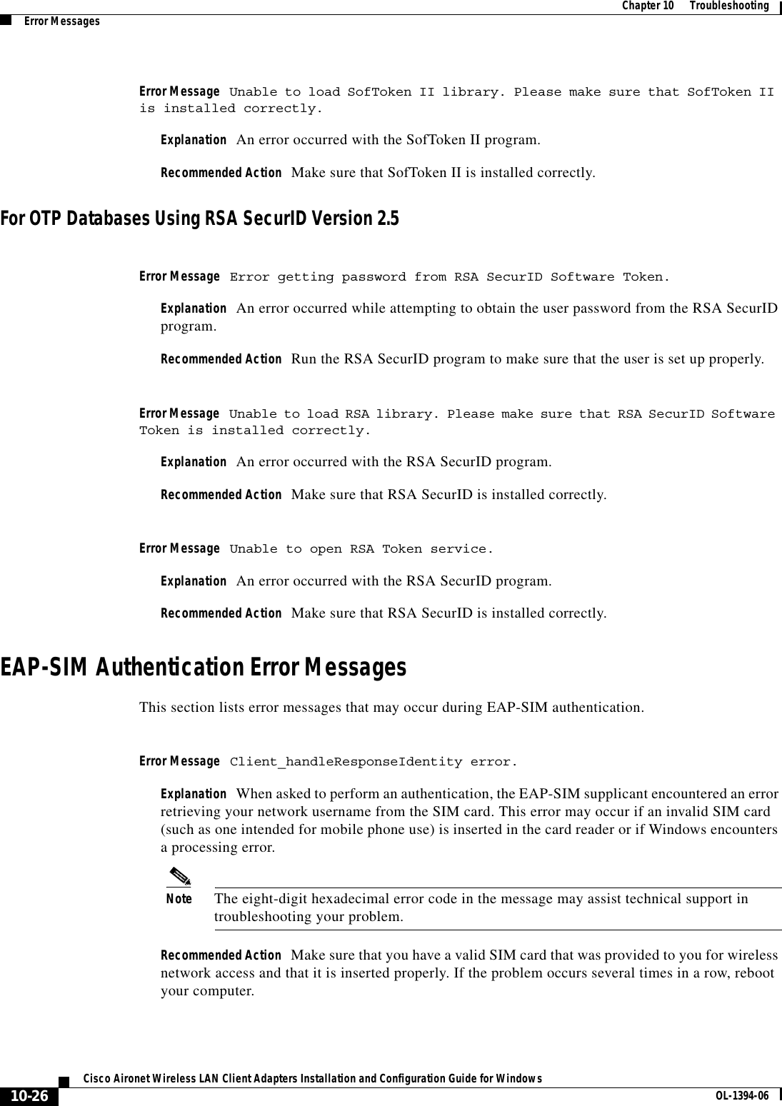 10-26Cisco Aironet Wireless LAN Client Adapters Installation and Configuration Guide for Windows OL-1394-06Chapter 10      TroubleshootingError MessagesError Message Unable to load SofToken II library. Please make sure that SofToken II is installed correctly.Explanation An error occurred with the SofToken II program.Recommended Action Make sure that SofToken II is installed correctly.For OTP Databases Using RSA SecurID Version 2.5Error Message Error getting password from RSA SecurID Software Token.Explanation An error occurred while attempting to obtain the user password from the RSA SecurID program.Recommended Action Run the RSA SecurID program to make sure that the user is set up properly.Error Message Unable to load RSA library. Please make sure that RSA SecurID Software Token is installed correctly.Explanation An error occurred with the RSA SecurID program.Recommended Action Make sure that RSA SecurID is installed correctly.Error Message Unable to open RSA Token service.Explanation An error occurred with the RSA SecurID program.Recommended Action Make sure that RSA SecurID is installed correctly.EAP-SIM Authentication Error MessagesThis section lists error messages that may occur during EAP-SIM authentication.Error Message Client_handleResponseIdentity error.Explanation When asked to perform an authentication, the EAP-SIM supplicant encountered an error retrieving your network username from the SIM card. This error may occur if an invalid SIM card (such as one intended for mobile phone use) is inserted in the card reader or if Windows encounters a processing error.Note The eight-digit hexadecimal error code in the message may assist technical support in troubleshooting your problem.Recommended Action Make sure that you have a valid SIM card that was provided to you for wireless network access and that it is inserted properly. If the problem occurs several times in a row, reboot your computer.