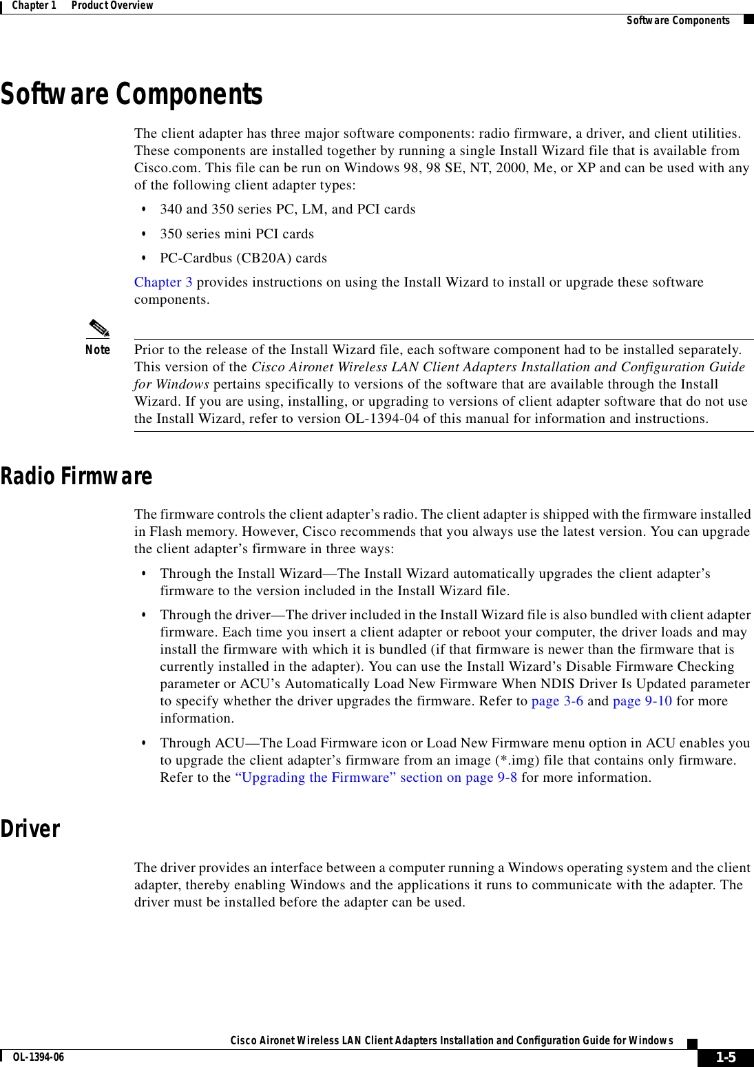 1-5Cisco Aironet Wireless LAN Client Adapters Installation and Configuration Guide for WindowsOL-1394-06Chapter 1      Product Overview Software ComponentsSoftware ComponentsThe client adapter has three major software components: radio firmware, a driver, and client utilities. These components are installed together by running a single Install Wizard file that is available from Cisco.com. This file can be run on Windows 98, 98 SE, NT, 2000, Me, or XP and can be used with any of the following client adapter types:•340 and 350 series PC, LM, and PCI cards•350 series mini PCI cards•PC-Cardbus (CB20A) cardsChapter 3 provides instructions on using the Install Wizard to install or upgrade these software components.Note Prior to the release of the Install Wizard file, each software component had to be installed separately. This version of the Cisco Aironet Wireless LAN Client Adapters Installation and Configuration Guide for Windows pertains specifically to versions of the software that are available through the Install Wizard. If you are using, installing, or upgrading to versions of client adapter software that do not use the Install Wizard, refer to version OL-1394-04 of this manual for information and instructions.Radio FirmwareThe firmware controls the client adapter’s radio. The client adapter is shipped with the firmware installed in Flash memory. However, Cisco recommends that you always use the latest version. You can upgrade the client adapter’s firmware in three ways:•Through the Install Wizard—The Install Wizard automatically upgrades the client adapter’s firmware to the version included in the Install Wizard file.•Through the driver—The driver included in the Install Wizard file is also bundled with client adapter firmware. Each time you insert a client adapter or reboot your computer, the driver loads and may install the firmware with which it is bundled (if that firmware is newer than the firmware that is currently installed in the adapter). You can use the Install Wizard’s Disable Firmware Checking parameter or ACU’s Automatically Load New Firmware When NDIS Driver Is Updated parameter to specify whether the driver upgrades the firmware. Refer to page 3-6 and page 9-10 for more information.•Through ACU—The Load Firmware icon or Load New Firmware menu option in ACU enables you to upgrade the client adapter’s firmware from an image (*.img) file that contains only firmware. Refer to the “Upgrading the Firmware” section on page 9-8 for more information.DriverThe driver provides an interface between a computer running a Windows operating system and the client adapter, thereby enabling Windows and the applications it runs to communicate with the adapter. The driver must be installed before the adapter can be used.