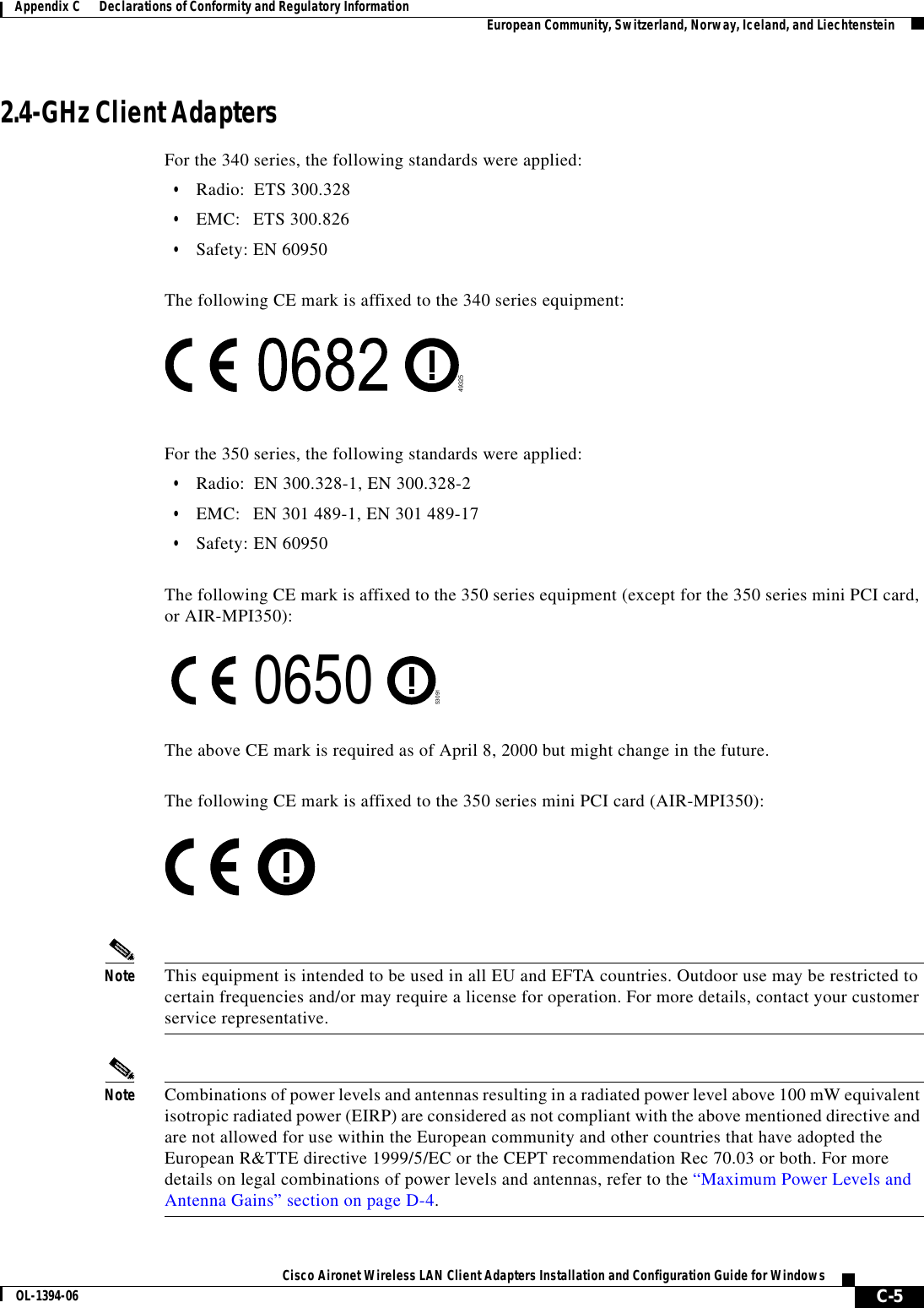 C-5Cisco Aironet Wireless LAN Client Adapters Installation and Configuration Guide for WindowsOL-1394-06Appendix C      Declarations of Conformity and Regulatory Information European Community, Switzerland, Norway, Iceland, and Liechtenstein2.4-GHz Client AdaptersFor the 340 series, the following standards were applied:•Radio: ETS 300.328•EMC: ETS 300.826•Safety: EN 60950The following CE mark is affixed to the 340 series equipment:For the 350 series, the following standards were applied:•Radio: EN 300.328-1, EN 300.328-2•EMC: EN 301 489-1, EN 301 489-17•Safety: EN 60950The following CE mark is affixed to the 350 series equipment (except for the 350 series mini PCI card, or AIR-MPI350):The above CE mark is required as of April 8, 2000 but might change in the future.The following CE mark is affixed to the 350 series mini PCI card (AIR-MPI350):Note This equipment is intended to be used in all EU and EFTA countries. Outdoor use may be restricted to certain frequencies and/or may require a license for operation. For more details, contact your customer service representative.Note Combinations of power levels and antennas resulting in a radiated power level above 100 mW equivalent isotropic radiated power (EIRP) are considered as not compliant with the above mentioned directive and are not allowed for use within the European community and other countries that have adopted the European R&amp;TTE directive 1999/5/EC or the CEPT recommendation Rec 70.03 or both. For more details on legal combinations of power levels and antennas, refer to the “Maximum Power Levels and Antenna Gains” section on page D-4.49325530910650