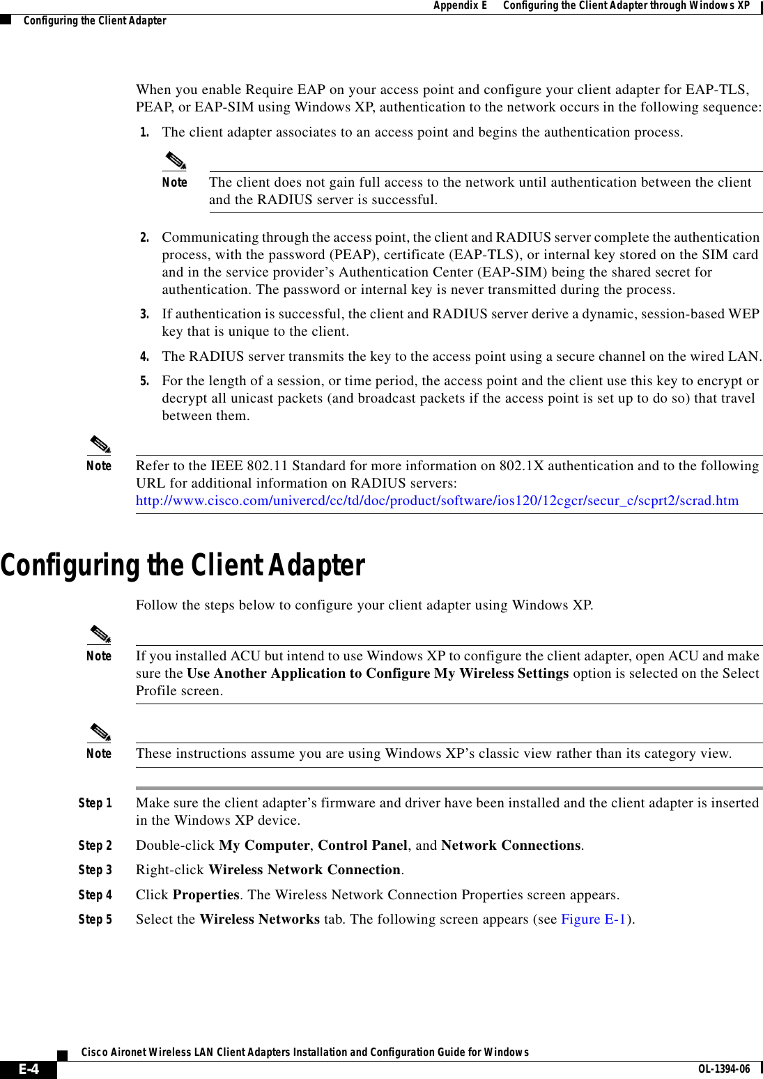 E-4Cisco Aironet Wireless LAN Client Adapters Installation and Configuration Guide for Windows OL-1394-06Appendix E      Configuring the Client Adapter through Windows XPConfiguring the Client AdapterWhen you enable Require EAP on your access point and configure your client adapter for EAP-TLS, PEAP, or EAP-SIM using Windows XP, authentication to the network occurs in the following sequence:1. The client adapter associates to an access point and begins the authentication process.Note The client does not gain full access to the network until authentication between the client and the RADIUS server is successful.2. Communicating through the access point, the client and RADIUS server complete the authentication process, with the password (PEAP), certificate (EAP-TLS), or internal key stored on the SIM card and in the service provider’s Authentication Center (EAP-SIM) being the shared secret for authentication. The password or internal key is never transmitted during the process.3. If authentication is successful, the client and RADIUS server derive a dynamic, session-based WEP key that is unique to the client.4. The RADIUS server transmits the key to the access point using a secure channel on the wired LAN.5. For the length of a session, or time period, the access point and the client use this key to encrypt or decrypt all unicast packets (and broadcast packets if the access point is set up to do so) that travel between them.Note Refer to the IEEE 802.11 Standard for more information on 802.1X authentication and to the following URL for additional information on RADIUS servers: http://www.cisco.com/univercd/cc/td/doc/product/software/ios120/12cgcr/secur_c/scprt2/scrad.htmConfiguring the Client AdapterFollow the steps below to configure your client adapter using Windows XP.Note If you installed ACU but intend to use Windows XP to configure the client adapter, open ACU and make sure the Use Another Application to Configure My Wireless Settings option is selected on the Select Profile screen.Note These instructions assume you are using Windows XP’s classic view rather than its category view.Step 1 Make sure the client adapter’s firmware and driver have been installed and the client adapter is inserted in the Windows XP device.Step 2 Double-click My Computer,Control Panel, and Network Connections.Step 3 Right-click Wireless Network Connection.Step 4 Click Properties. The Wireless Network Connection Properties screen appears.Step 5 Select the Wireless Networks tab. The following screen appears (see Figure E-1).