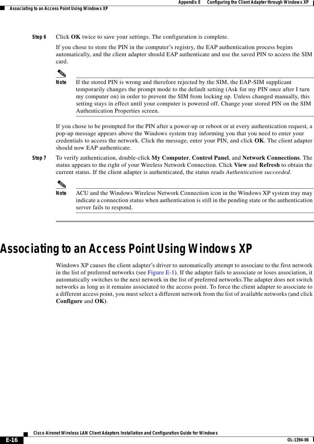 E-16Cisco Aironet Wireless LAN Client Adapters Installation and Configuration Guide for Windows OL-1394-06Appendix E      Configuring the Client Adapter through Windows XPAssociating to an Access Point Using Windows XPStep 6 Click OK twice to save your settings. The configuration is complete.If you chose to store the PIN in the computer’s registry, the EAP authentication process begins automatically, and the client adapter should EAP authenticate and use the saved PIN to access the SIM card.Note If the stored PIN is wrong and therefore rejected by the SIM, the EAP-SIM supplicant temporarily changes the prompt mode to the default setting (Ask for my PIN once after I turn my computer on) in order to prevent the SIM from locking up. Unless changed manually, this setting stays in effect until your computer is powered off. Change your stored PIN on the SIM Authentication Properties screen.If you chose to be prompted for the PIN after a power-up or reboot or at every authentication request, a pop-up message appears above the Windows system tray informing you that you need to enter your credentials to access the network. Click the message, enter your PIN, and click OK. The client adapter should now EAP authenticate.Step 7 To verify authentication, double-click My Computer,Control Panel, and Network Connections. The status appears to the right of your Wireless Network Connection. Click View and Refresh to obtain the current status. If the client adapter is authenticated, the status reads Authentication succeeded.Note ACU and the Windows Wireless Network Connection icon in the Windows XP system tray may indicate a connection status when authentication is still in the pending state or the authentication server fails to respond.Associating to an Access Point Using Windows XPWindows XP causes the client adapter’s driver to automatically attempt to associate to the first network in the list of preferred networks (see Figure E-1). If the adapter fails to associate or loses association, it automatically switches to the next network in the list of preferred networks.The adapter does not switch networks as long as it remains associated to the access point. To force the client adapter to associate to a different access point, you must select a different network from the list of available networks (and click Configure and OK).