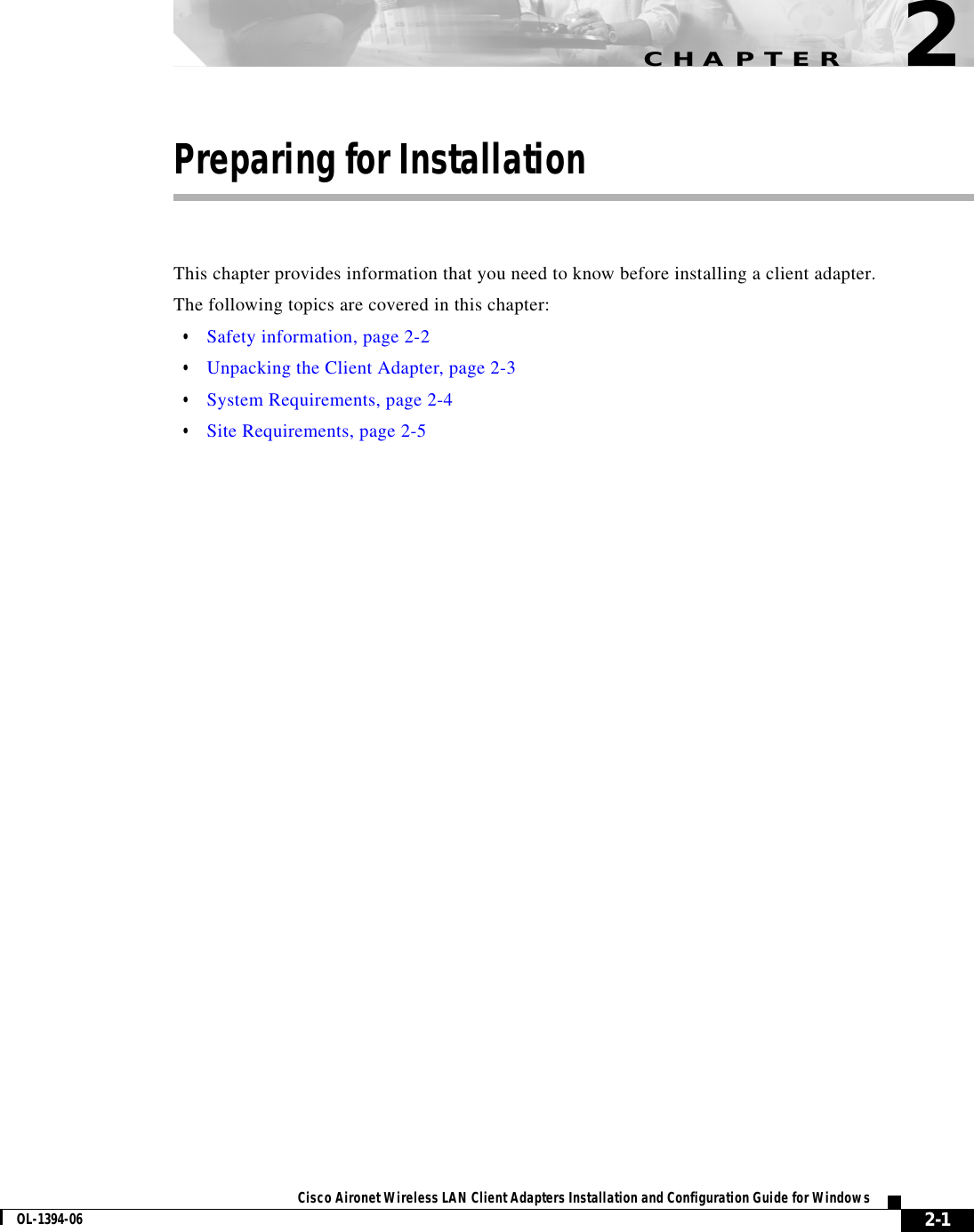 CHAPTER2-1Cisco Aironet Wireless LAN Client Adapters Installation and Configuration Guide for WindowsOL-1394-062Preparing for InstallationThis chapter provides information that you need to know before installing a client adapter.The following topics are covered in this chapter:•Safety information, page 2-2•Unpacking the Client Adapter, page 2-3•System Requirements, page 2-4•Site Requirements, page 2-5
