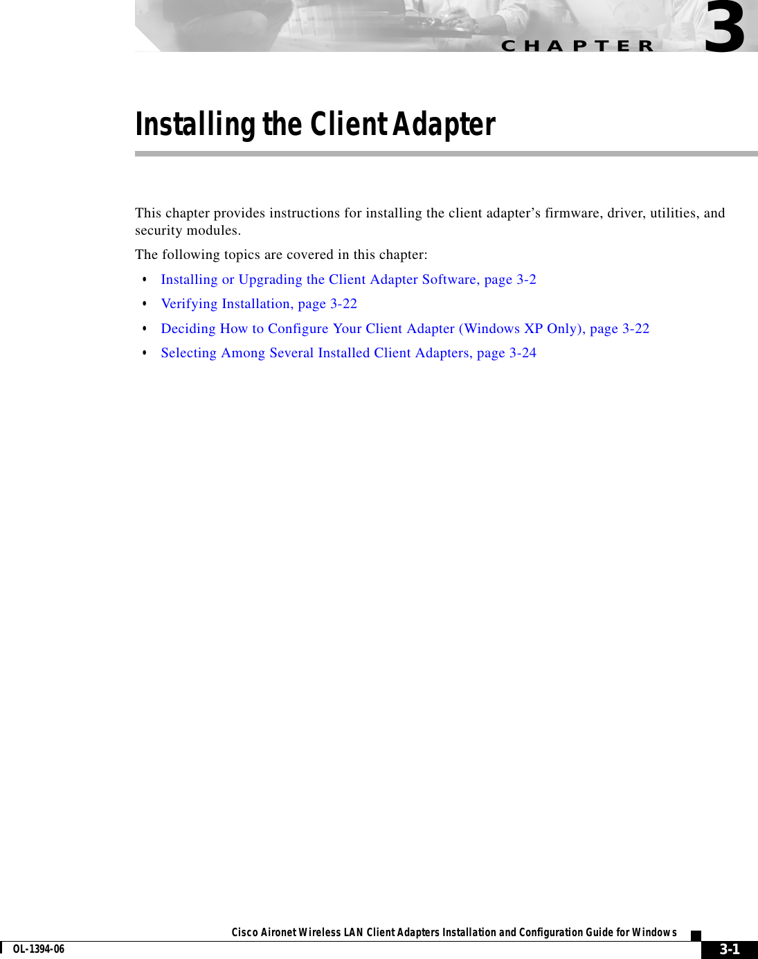 CHAPTER3-1Cisco Aironet Wireless LAN Client Adapters Installation and Configuration Guide for WindowsOL-1394-063Installing the Client AdapterThis chapter provides instructions for installing the client adapter’s firmware, driver, utilities, and security modules.The following topics are covered in this chapter:•Installing or Upgrading the Client Adapter Software, page 3-2•Verifying Installation, page 3-22•Deciding How to Configure Your Client Adapter (Windows XP Only), page 3-22•Selecting Among Several Installed Client Adapters, page 3-24