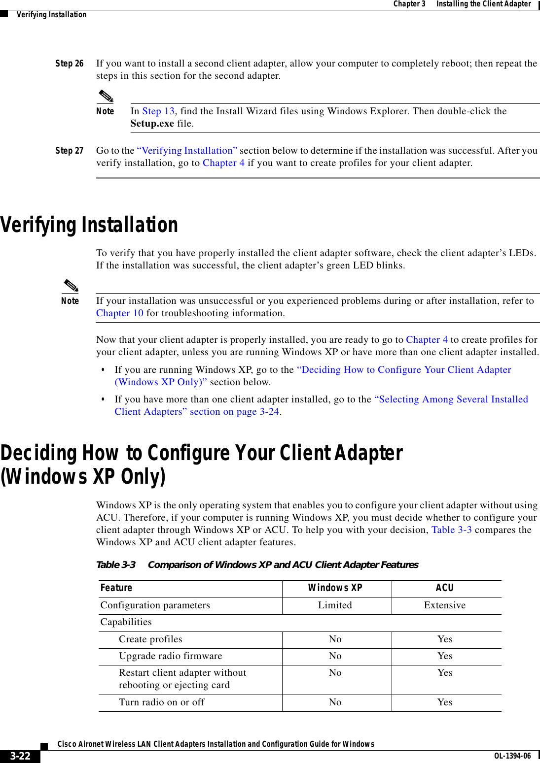 3-22Cisco Aironet Wireless LAN Client Adapters Installation and Configuration Guide for Windows OL-1394-06Chapter 3      Installing the Client AdapterVerifying InstallationStep 26 If you want to install a second client adapter, allow your computer to completely reboot; then repeat the steps in this section for the second adapter.Note In Step 13, find the Install Wizard files using Windows Explorer. Then double-click the Setup.exe file.Step 27 Go to the “Verifying Installation” section below to determine if the installation was successful. After you verify installation, go to Chapter 4 if you want to create profiles for your client adapter.Verifying InstallationTo verify that you have properly installed the client adapter software, check the client adapter’s LEDs. If the installation was successful, the client adapter’s green LED blinks.Note If your installation was unsuccessful or you experienced problems during or after installation, refer to Chapter 10 for troubleshooting information.Now that your client adapter is properly installed, you are ready to go to Chapter 4 to create profiles for your client adapter, unless you are running Windows XP or have more than one client adapter installed.•If you are running Windows XP, go to the “Deciding How to Configure Your Client Adapter (Windows XP Only)” section below.•If you have more than one client adapter installed, go to the “Selecting Among Several Installed Client Adapters” section on page 3-24.Deciding How to Configure Your Client Adapter(Windows XP Only)Windows XP is the only operating system that enables you to configure your client adapter without using ACU. Therefore, if your computer is running Windows XP, you must decide whether to configure your client adapter through Windows XP or ACU. To help you with your decision, Table 3-3 compares the Windows XP and ACU client adapter features.Table 3-3 Comparison of Windows XP and ACU Client Adapter FeaturesFeature Windows XP ACUConfiguration parameters Limited ExtensiveCapabilitiesCreate profiles No YesUpgrade radio firmware No YesRestart client adapter without rebooting or ejecting card No YesTurn radio on or off No Yes