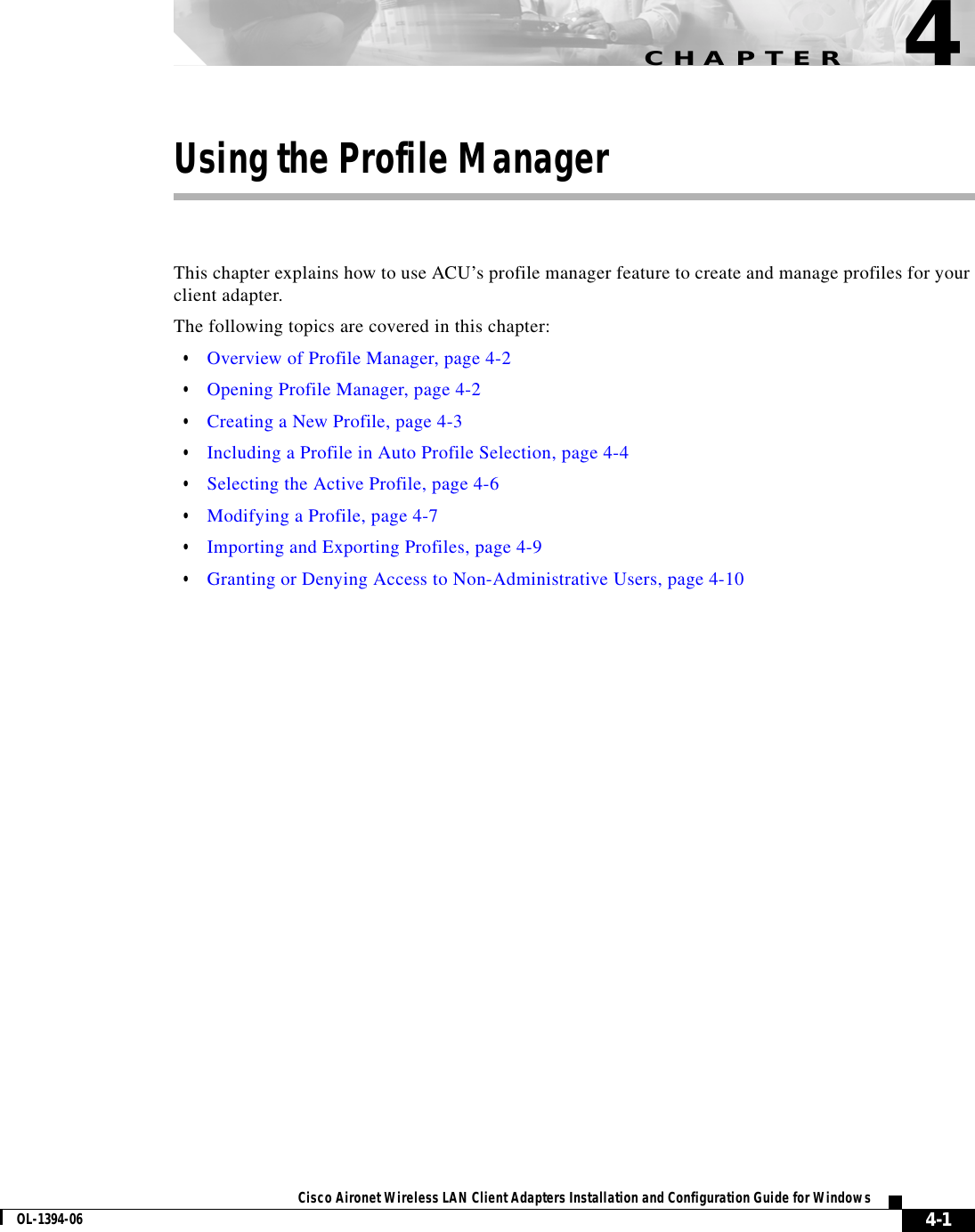 CHAPTER4-1Cisco Aironet Wireless LAN Client Adapters Installation and Configuration Guide for WindowsOL-1394-064Using the Profile ManagerThis chapter explains how to use ACU’s profile manager feature to create and manage profiles for your client adapter.The following topics are covered in this chapter:•Overview of Profile Manager, page 4-2•Opening Profile Manager, page 4-2•Creating a New Profile, page 4-3•Including a Profile in Auto Profile Selection, page 4-4•Selecting the Active Profile, page 4-6•Modifying a Profile, page 4-7•Importing and Exporting Profiles, page 4-9•Granting or Denying Access to Non-Administrative Users, page 4-10