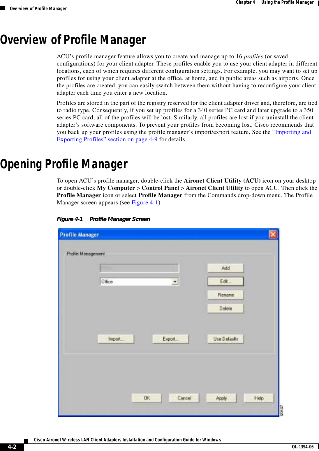 4-2Cisco Aironet Wireless LAN Client Adapters Installation and Configuration Guide for Windows OL-1394-06Chapter 4      Using the Profile ManagerOverview of Profile ManagerOverview of Profile ManagerACU’s profile manager feature allows you to create and manage up to 16 profiles (or saved configurations) for your client adapter. These profiles enable you to use your client adapter in different locations, each of which requires different configuration settings. For example, you may want to set up profiles for using your client adapter at the office, at home, and in public areas such as airports. Once the profiles are created, you can easily switch between them without having to reconfigure your client adapter each time you enter a new location.Profiles are stored in the part of the registry reserved for the client adapter driver and, therefore, are tied to radio type. Consequently, if you set up profiles for a 340 series PC card and later upgrade to a 350 series PC card, all of the profiles will be lost. Similarly, all profiles are lost if you uninstall the client adapter’s software components. To prevent your profiles from becoming lost, Cisco recommends that you back up your profiles using the profile manager’s import/export feature. See the “Importing and Exporting Profiles” section on page 4-9 for details.Opening Profile ManagerTo open ACU’s profile manager, double-click the Aironet Client Utility (ACU) icon on your desktop or double-click My Computer &gt; Control Panel &gt; Aironet Client Utility to open ACU. Then click the Profile Manager icon or select Profile Manager from the Commands drop-down menu. The Profile Manager screen appears (see Figure 4-1).Figure 4-1 Profile Manager Screen