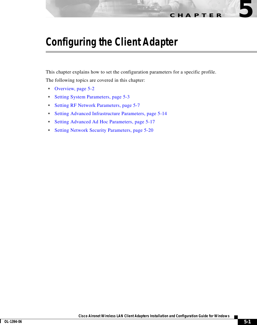 CHAPTER5-1Cisco Aironet Wireless LAN Client Adapters Installation and Configuration Guide for WindowsOL-1394-065Configuring the Client AdapterThis chapter explains how to set the configuration parameters for a specific profile.The following topics are covered in this chapter:•Overview, page 5-2•Setting System Parameters, page 5-3•Setting RF Network Parameters, page 5-7•Setting Advanced Infrastructure Parameters, page 5-14•Setting Advanced Ad Hoc Parameters, page 5-17•Setting Network Security Parameters, page 5-20