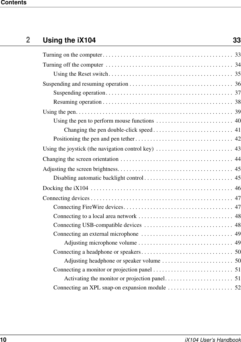 Contents10   iX104 User’s Handbook2Using the iX104  33Turning on the computer. . . . . . . . . . . . . . . . . . . . . . . . . . . . . . . . . . . . . . . . . . . .  33Turning off the computer  . . . . . . . . . . . . . . . . . . . . . . . . . . . . . . . . . . . . . . . . . . .  34Using the Reset switch. . . . . . . . . . . . . . . . . . . . . . . . . . . . . . . . . . . . . . . . . .  35Suspending and resuming operation . . . . . . . . . . . . . . . . . . . . . . . . . . . . . . . . . . .  36Suspending operation. . . . . . . . . . . . . . . . . . . . . . . . . . . . . . . . . . . . . . . . . . .  37Resuming operation . . . . . . . . . . . . . . . . . . . . . . . . . . . . . . . . . . . . . . . . . . . .  38Using the pen. . . . . . . . . . . . . . . . . . . . . . . . . . . . . . . . . . . . . . . . . . . . . . . . . . . . .  39Using the pen to perform mouse functions . . . . . . . . . . . . . . . . . . . . . . . . . .  40Changing the pen double-click speed . . . . . . . . . . . . . . . . . . . . . . . . . . .  41Positioning the pen and pen tether . . . . . . . . . . . . . . . . . . . . . . . . . . . . . . . . .  42Using the joystick (the navigation control key)  . . . . . . . . . . . . . . . . . . . . . . . . . .  43Changing the screen orientation . . . . . . . . . . . . . . . . . . . . . . . . . . . . . . . . . . . . . .  44Adjusting the screen brightness. . . . . . . . . . . . . . . . . . . . . . . . . . . . . . . . . . . . . . .  45Disabling automatic backlight control. . . . . . . . . . . . . . . . . . . . . . . . . . . . . .  45Docking the iX104  . . . . . . . . . . . . . . . . . . . . . . . . . . . . . . . . . . . . . . . . . . . . . . . .  46Connecting devices . . . . . . . . . . . . . . . . . . . . . . . . . . . . . . . . . . . . . . . . . . . . . . . .  47Connecting FireWire devices. . . . . . . . . . . . . . . . . . . . . . . . . . . . . . . . . . . . .  47Connecting to a local area network . . . . . . . . . . . . . . . . . . . . . . . . . . . . . . . .  48Connecting USB-compatible devices  . . . . . . . . . . . . . . . . . . . . . . . . . . . . . .  48Connecting an external microphone  . . . . . . . . . . . . . . . . . . . . . . . . . . . . . . .  49Adjusting microphone volume . . . . . . . . . . . . . . . . . . . . . . . . . . . . . . . .  49Connecting a headphone or speakers. . . . . . . . . . . . . . . . . . . . . . . . . . . . . . .  50Adjusting headphone or speaker volume . . . . . . . . . . . . . . . . . . . . . . . .  50Connecting a monitor or projection panel . . . . . . . . . . . . . . . . . . . . . . . . . . .  51Activating the monitor or projection panel. . . . . . . . . . . . . . . . . . . . . . .  51Connecting an XPL snap-on expansion module . . . . . . . . . . . . . . . . . . . . . .  52