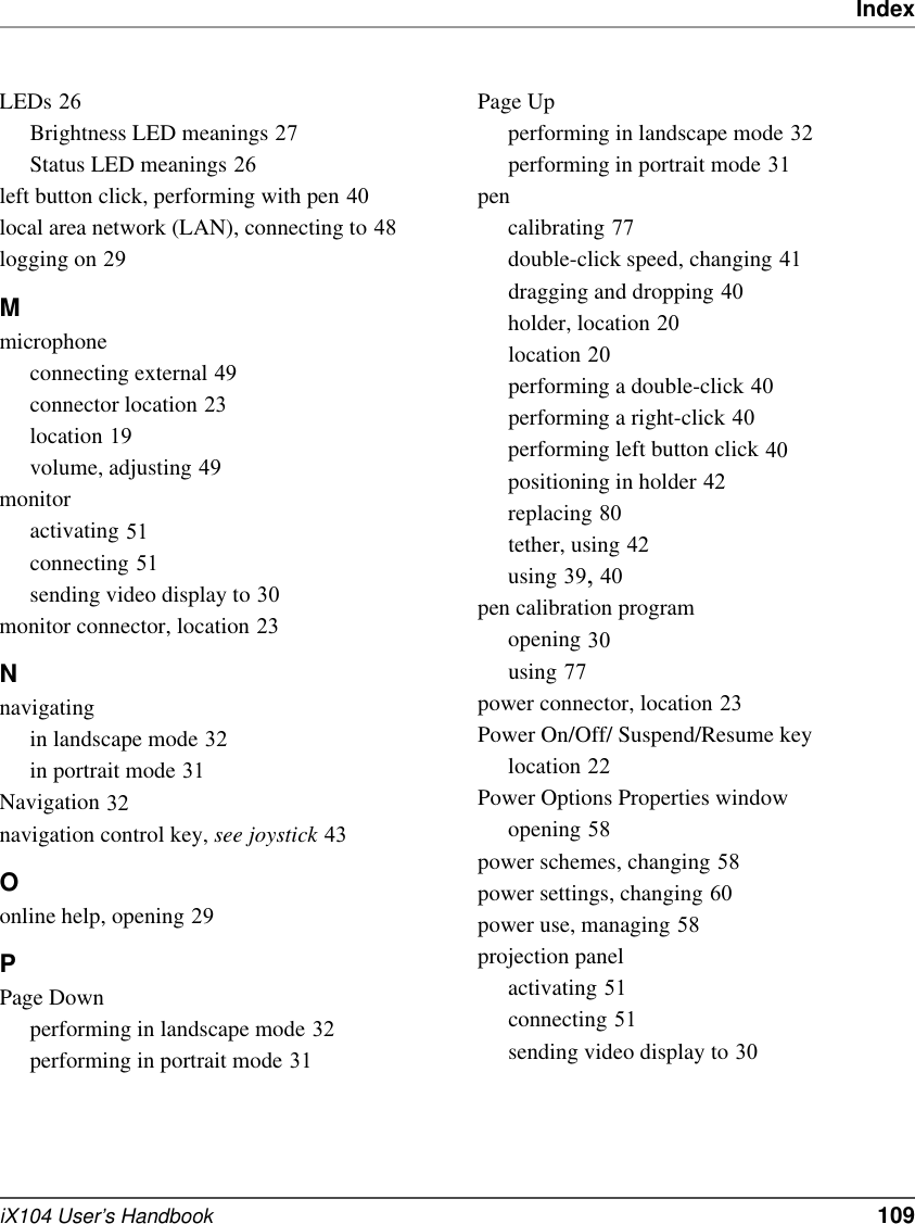 IndexiX104 User’s Handbook   109LEDs 26Brightness LED meanings 27Status LED meanings 26left button click, performing with pen 40local area network (LAN), connecting to 48logging on 29Mmicrophoneconnecting external 49connector location 23location 19volume, adjusting 49monitoractivating 51connecting 51sending video display to 30monitor connector, location 23Nnavigatingin landscape mode 32in portrait mode 31Navigation 32navigation control key, see joystick 43Oonline help, opening 29PPage Downperforming in landscape mode 32performing in portrait mode 31Page Upperforming in landscape mode 32performing in portrait mode 31pencalibrating 77double-click speed, changing 41dragging and dropping 40holder, location 20location 20performing a double-click 40performing a right-click 40performing left button click 40positioning in holder 42replacing 80tether, using 42using 39, 40pen calibration programopening 30using 77power connector, location 23Power On/Off/ Suspend/Resume keylocation 22Power Options Properties windowopening 58power schemes, changing 58power settings, changing 60power use, managing 58projection panelactivating 51connecting 51sending video display to 30