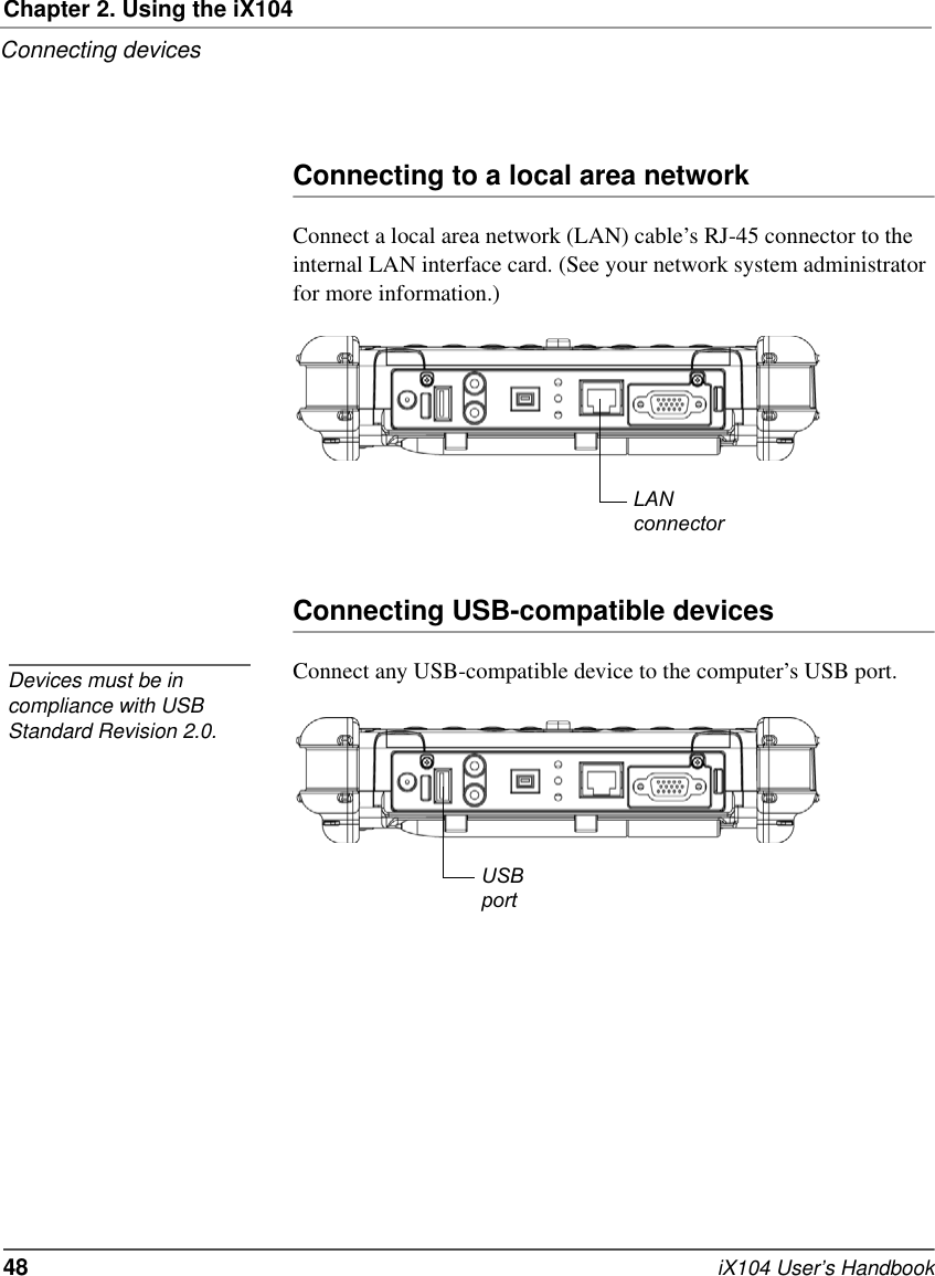 Chapter 2. Using the iX104Connecting devices48   iX104 User’s HandbookConnecting to a local area networkConnect a local area network (LAN) cable’s RJ-45 connector to the internal LAN interface card. (See your network system administrator for more information.)Connecting USB-compatible devicesConnect any USB-compatible device to the computer’s USB port.LANconnectorDevices must be in compliance with USB Standard Revision 2.0.USBport