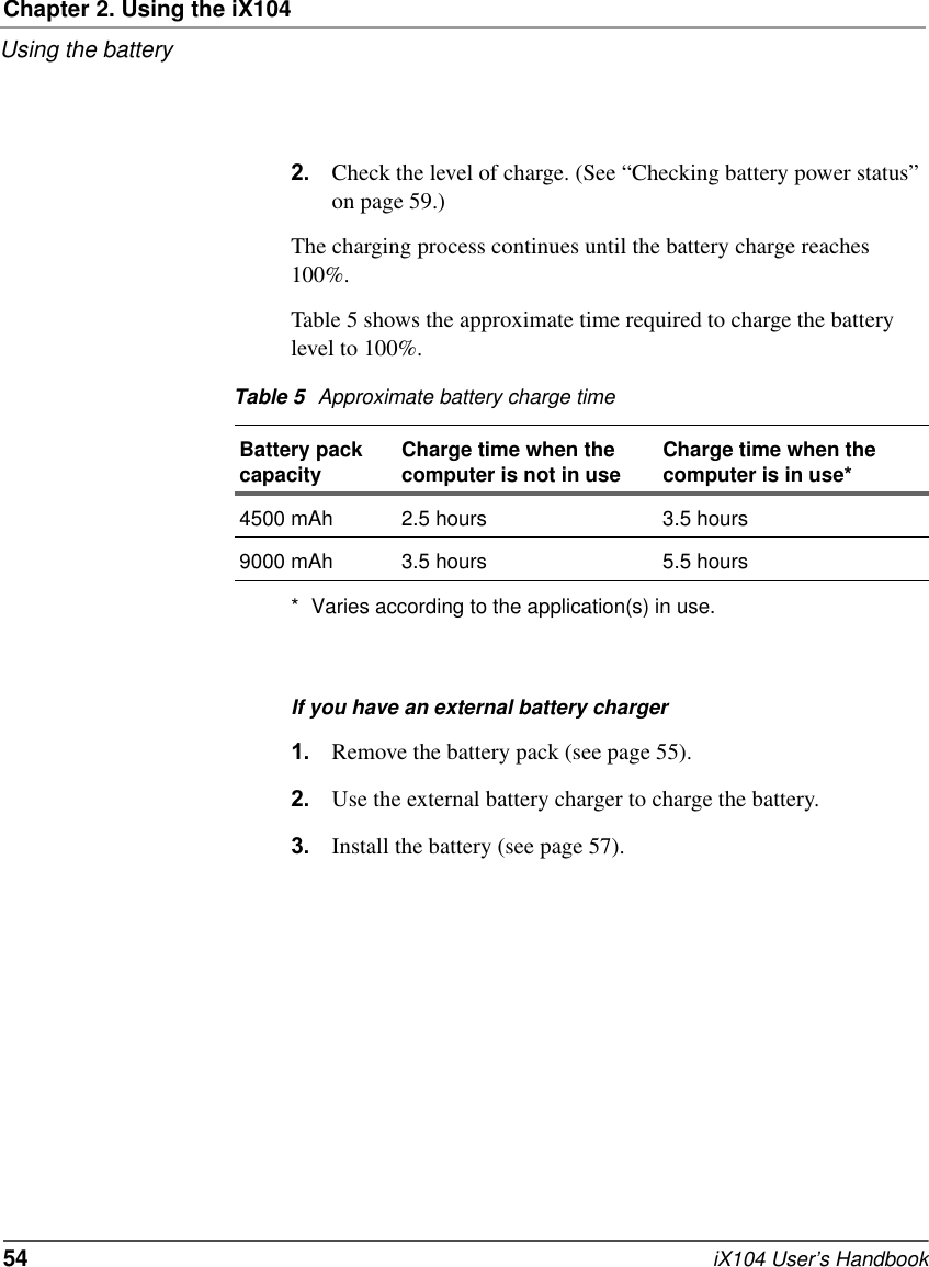 Chapter 2. Using the iX104Using the battery54   iX104 User’s Handbook2. Check the level of charge. (See “Checking battery power status” on page 59.)The charging process continues until the battery charge reaches 100%.Table 5 shows the approximate time required to charge the battery level to 100%.* Varies according to the application(s) in use.If you have an external battery charger1. Remove the battery pack (see page 55).2. Use the external battery charger to charge the battery.3. Install the battery (see page 57).Table 5 Approximate battery charge timeBattery pack capacity Charge time when the computer is not in use Charge time when the computer is in use*4500 mAh 2.5 hours 3.5 hours9000 mAh 3.5 hours 5.5 hours