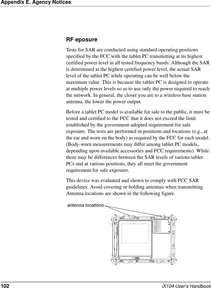 Appendix E. Agency Notices102   iX104 User’s HandbookRF eposure Tests for SAR are conducted using standard operating positions specified by the FCC with the tablet PC transmitting at its highest certified power level in all tested frequency bands. Although the SAR is determined at the highest certified power level, the actual SAR level of the tablet PC while operating can be well below the maximum value. This is because the tablet PC is designed to operate at multiple power levels so as to use only the power required to reach the network. In general, the closer you are to a wireless base station antenna, the lower the power output. Before a tablet PC model is available for sale to the public, it must be tested and certified to the FCC that it does not exceed the limit established by the government-adopted requirement for safe exposure. The tests are performed in positions and locations (e.g., at the ear and worn on the body) as required by the FCC for each model. (Body-worn measurements may differ among tablet PC models, depending upon available accessories and FCC requirements). While there may be differences between the SAR levels of various tablet PCs and at various positions, they all meet the government requirement for safe exposure. This device was evaluated and shown to comply with FCC SAR guidelines. Avoid covering or holding antennas when transmitting. Antenna locations are shown in the following figure.antenna locations