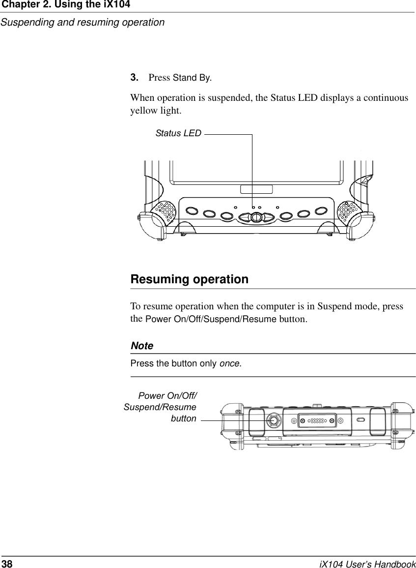 Chapter 2. Using the iX104Suspending and resuming operation38   iX104 User’s Handbook3. Press Stand By.When operation is suspended, the Status LED displays a continuous yellow light.Resuming operationTo resume operation when the computer is in Suspend mode, press the Power On/Off/Suspend/Resume button.NotePress the button only once.Status LEDPower On/Off/Suspend/Resumebutton