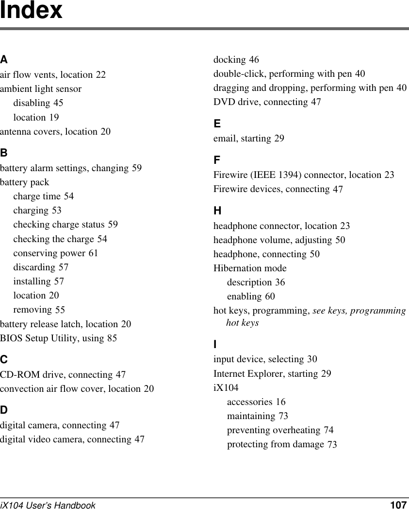 iX104 User’s Handbook   107IndexAair flow vents, location 22ambient light sensordisabling 45location 19antenna covers, location 20Bbattery alarm settings, changing 59battery packcharge time 54charging 53checking charge status 59checking the charge 54conserving power 61discarding 57installing 57location 20removing 55battery release latch, location 20BIOS Setup Utility, using 85CCD-ROM drive, connecting 47convection air flow cover, location 20Ddigital camera, connecting 47digital video camera, connecting 47docking 46double-click, performing with pen 40dragging and dropping, performing with pen 40DVD drive, connecting 47Eemail, starting 29FFirewire (IEEE 1394) connector, location 23Firewire devices, connecting 47Hheadphone connector, location 23headphone volume, adjusting 50headphone, connecting 50Hibernation modedescription 36enabling 60hot keys, programming, see keys, programming     hot keysIinput device, selecting 30Internet Explorer, starting 29iX104accessories 16maintaining 73preventing overheating 74protecting from damage 73