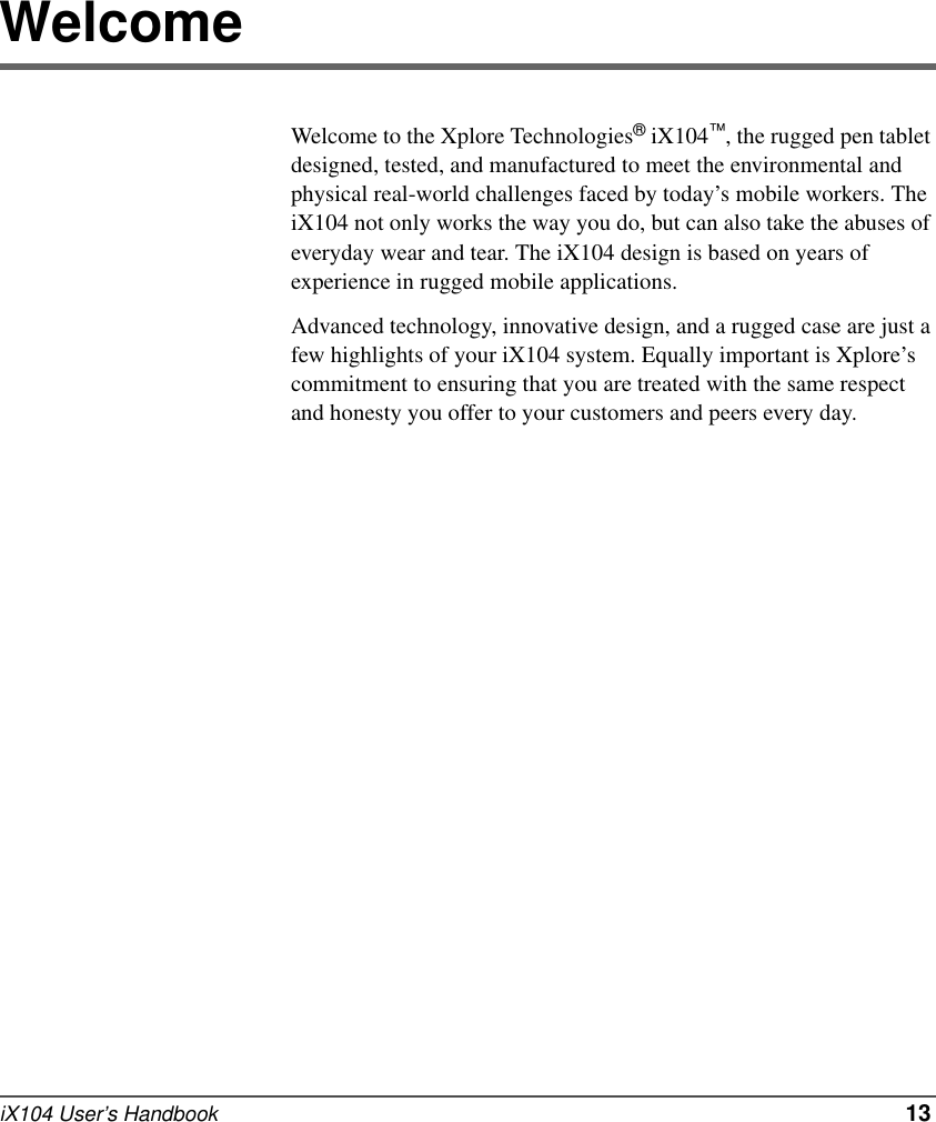 iX104 User’s Handbook   13WelcomeWelcome to the Xplore Technologies® iX104™, the rugged pen tablet designed, tested, and manufactured to meet the environmental and physical real-world challenges faced by today’s mobile workers. The iX104 not only works the way you do, but can also take the abuses of everyday wear and tear. The iX104 design is based on years of experience in rugged mobile applications.Advanced technology, innovative design, and a rugged case are just a few highlights of your iX104 system. Equally important is Xplore’s commitment to ensuring that you are treated with the same respect and honesty you offer to your customers and peers every day.