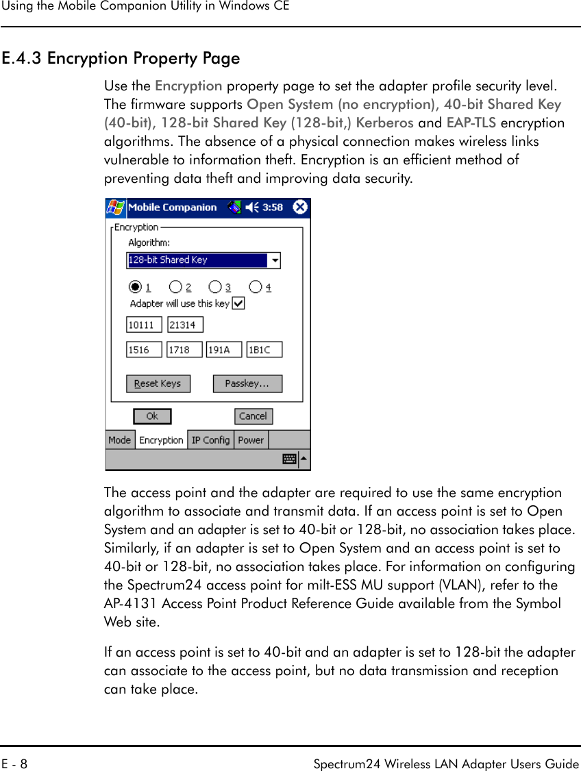 Using the Mobile Companion Utility in Windows CEE - 8 Spectrum24 Wireless LAN Adapter Users GuideE.4.3 Encryption Property PageUse the Encryption property page to set the adapter profile security level. The firmware supports Open System (no encryption), 40-bit Shared Key (40-bit), 128-bit Shared Key (128-bit,) Kerberos and EAP-TLS encryption algorithms. The absence of a physical connection makes wireless links vulnerable to information theft. Encryption is an efficient method of preventing data theft and improving data security.The access point and the adapter are required to use the same encryption algorithm to associate and transmit data. If an access point is set to Open System and an adapter is set to 40-bit or 128-bit, no association takes place. Similarly, if an adapter is set to Open System and an access point is set to 40-bit or 128-bit, no association takes place. For information on configuring the Spectrum24 access point for milt-ESS MU support (VLAN), refer to the AP-4131 Access Point Product Reference Guide available from the Symbol Web site.If an access point is set to 40-bit and an adapter is set to 128-bit the adapter can associate to the access point, but no data transmission and reception can take place.