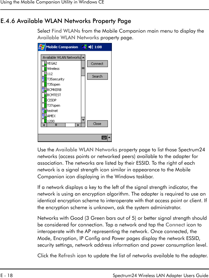 Using the Mobile Companion Utility in Windows CEE - 18 Spectrum24 Wireless LAN Adapter Users GuideE.4.6 Available WLAN Networks Property PageSelect Find WLANs from the Mobile Companion main menu to display the Available WLAN Networks property page.Use the Available WLAN Networks property page to list those Spectrum24 networks (access points or networked peers) available to the adapter for association. The networks are listed by their ESSID. To the right of each network is a signal strength icon similar in appearance to the Mobile Companion icon displaying in the Windows taskbar. If a network displays a key to the left of the signal strength indicator, the network is using an encryption algorithm. The adapter is required to use an identical encryption scheme to interoperate with that access point or client. If the encryption scheme is unknown, ask the system administrator.Networks with Good (3 Green bars out of 5) or better signal strength should be considered for connection. Tap a network and tap the Connect icon to interoperate with the AP representing the network. Once connected, the Mode, Encryption, IP Config and Power pages display the network ESSID, security settings, network address information and power consumption level.Click the Refresh icon to update the list of networks available to the adapter.