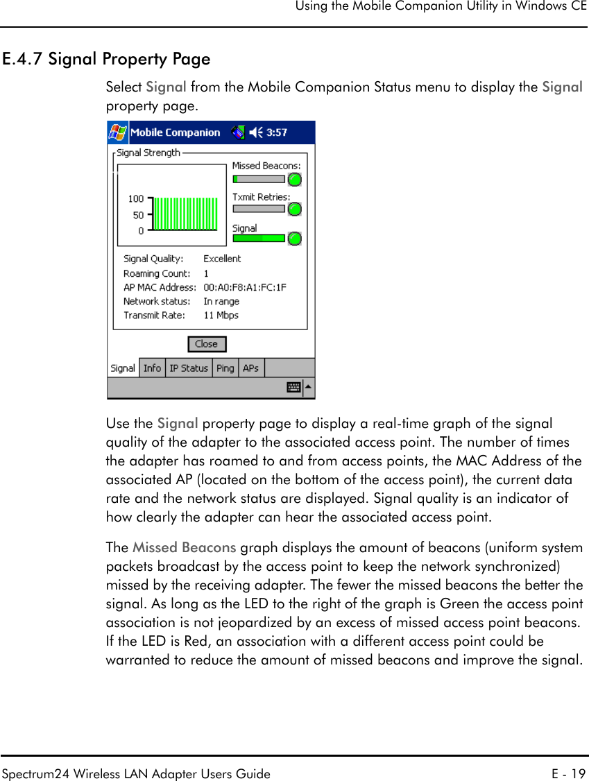 Using the Mobile Companion Utility in Windows CESpectrum24 Wireless LAN Adapter Users Guide E - 19E.4.7 Signal Property PageSelect Signal from the Mobile Companion Status menu to display the Signal property page.Use the Signal property page to display a real-time graph of the signal quality of the adapter to the associated access point. The number of times the adapter has roamed to and from access points, the MAC Address of the associated AP (located on the bottom of the access point), the current data rate and the network status are displayed. Signal quality is an indicator of how clearly the adapter can hear the associated access point.The Missed Beacons graph displays the amount of beacons (uniform system packets broadcast by the access point to keep the network synchronized) missed by the receiving adapter. The fewer the missed beacons the better the signal. As long as the LED to the right of the graph is Green the access point association is not jeopardized by an excess of missed access point beacons. If the LED is Red, an association with a different access point could be warranted to reduce the amount of missed beacons and improve the signal.