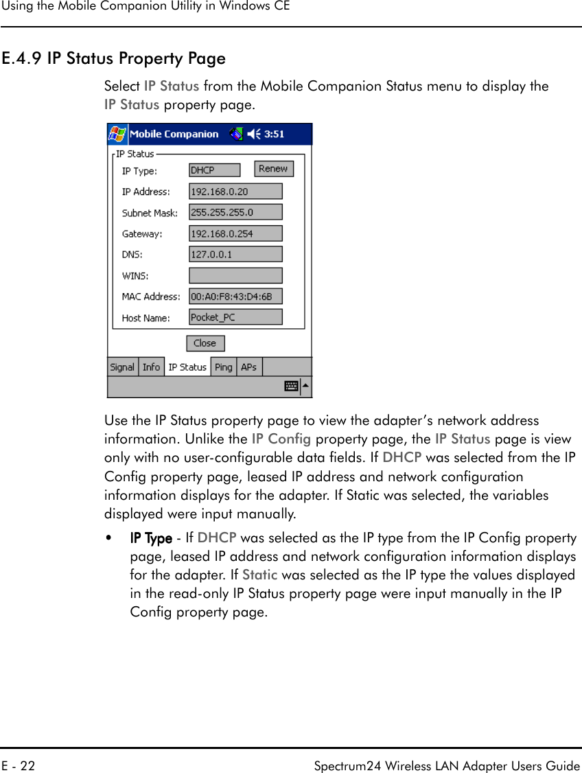 Using the Mobile Companion Utility in Windows CEE - 22 Spectrum24 Wireless LAN Adapter Users GuideE.4.9 IP Status Property PageSelect IP Status from the Mobile Companion Status menu to display the IP Status property page. Use the IP Status property page to view the adapter’s network address information. Unlike the IP Config property page, the IP Status page is view only with no user-configurable data fields. If DHCP was selected from the IP Config property page, leased IP address and network configuration information displays for the adapter. If Static was selected, the variables displayed were input manually.••••IP Type IP Type IP Type IP Type - If DHCP was selected as the IP type from the IP Config property page, leased IP address and network configuration information displays for the adapter. If Static was selected as the IP type the values displayed in the read-only IP Status property page were input manually in the IP Config property page. 