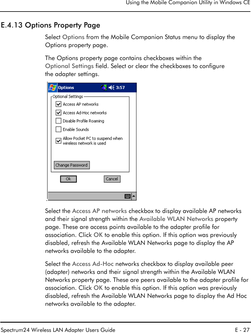 Using the Mobile Companion Utility in Windows CESpectrum24 Wireless LAN Adapter Users Guide E - 27E.4.13 Options Property PageSelect Options from the Mobile Companion Status menu to display the Options property page.The Options property page contains checkboxes within the Optional Settings field. Select or clear the checkboxes to configure the adapter settings.Select the Access AP networks checkbox to display available AP networks and their signal strength within the Available WLAN Networks property page. These are access points available to the adapter profile for association. Click OK to enable this option. If this option was previously disabled, refresh the Available WLAN Networks page to display the AP networks available to the adapter. Select the Access Ad-Hoc networks checkbox to display available peer (adapter) networks and their signal strength within the Available WLAN Networks property page. These are peers available to the adapter profile for association. Click OK to enable this option. If this option was previously disabled, refresh the Available WLAN Networks page to display the Ad Hoc networks available to the adapter.