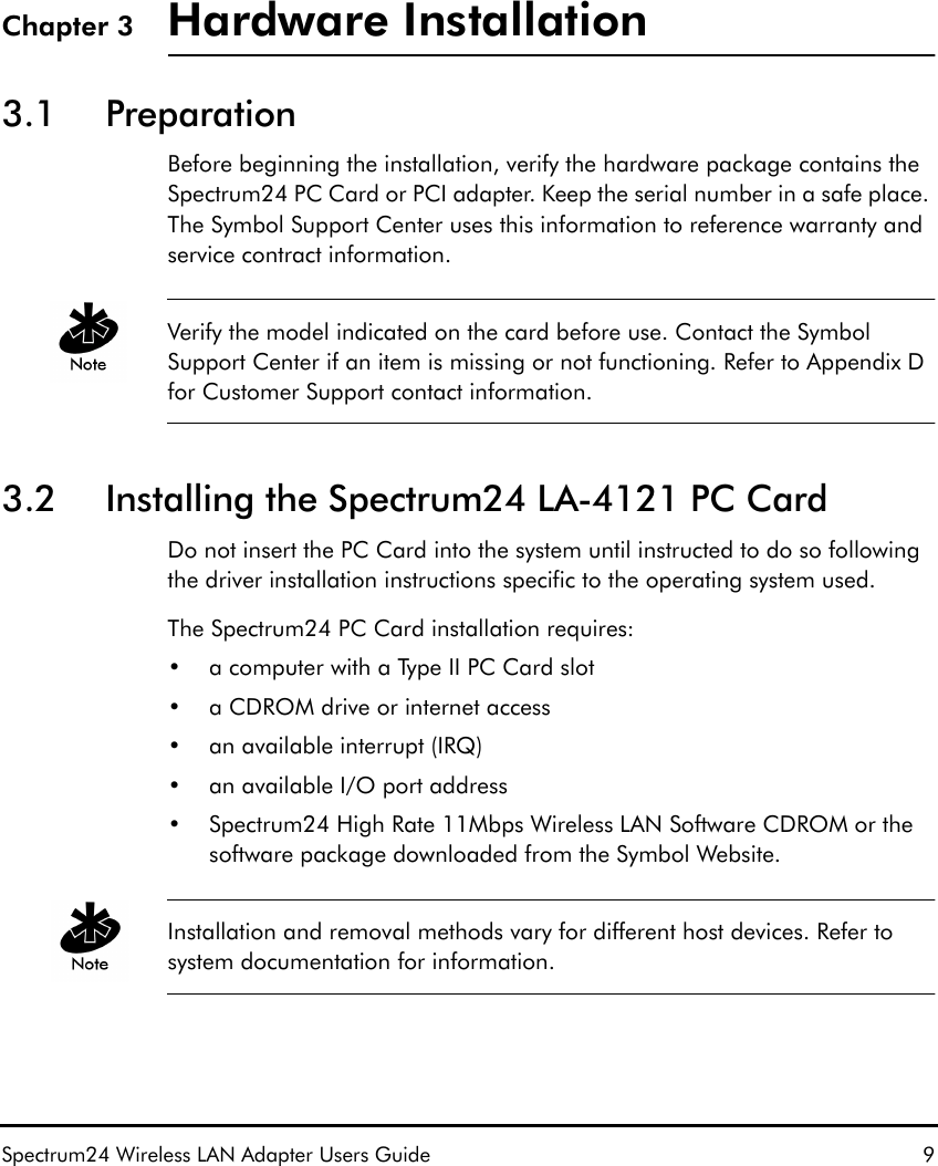 Spectrum24 Wireless LAN Adapter Users Guide 9Chapter 3 Hardware Installation3.1 PreparationBefore beginning the installation, verify the hardware package contains the Spectrum24 PC Card or PCI adapter. Keep the serial number in a safe place. The Symbol Support Center uses this information to reference warranty and service contract information.Verify the model indicated on the card before use. Contact the Symbol Support Center if an item is missing or not functioning. Refer to Appendix D for Customer Support contact information.3.2 Installing the Spectrum24 LA-4121 PC CardDo not insert the PC Card into the system until instructed to do so following the driver installation instructions specific to the operating system used.The Spectrum24 PC Card installation requires:• a computer with a Type II PC Card slot• a CDROM drive or internet access• an available interrupt (IRQ)• an available I/O port address• Spectrum24 High Rate 11Mbps Wireless LAN Software CDROM or the software package downloaded from the Symbol Website.Installation and removal methods vary for different host devices. Refer to system documentation for information.