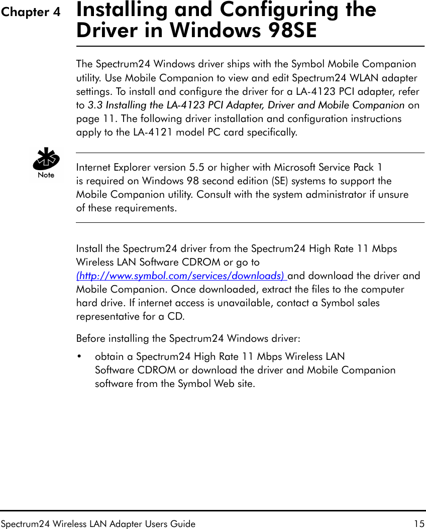 Spectrum24 Wireless LAN Adapter Users Guide 15Chapter 4 Installing and Configuring the Driver in Windows 98SEThe Spectrum24 Windows driver ships with the Symbol Mobile Companion utility. Use Mobile Companion to view and edit Spectrum24 WLAN adapter settings. To install and configure the driver for a LA-4123 PCI adapter, refer to 3.3 Installing the LA-4123 PCI Adapter, Driver and Mobile Companion on page 11. The following driver installation and configuration instructions apply to the LA-4121 model PC card specifically.Internet Explorer version 5.5 or higher with Microsoft Service Pack 1 is required on Windows 98 second edition (SE) systems to support the Mobile Companion utility. Consult with the system administrator if unsure of these requirements.Install the Spectrum24 driver from the Spectrum24 High Rate 11 Mbps Wireless LAN Software CDROM or go to (http://www.symbol.com/services/downloads) and download the driver and Mobile Companion. Once downloaded, extract the files to the computer hard drive. If internet access is unavailable, contact a Symbol sales representative for a CD.Before installing the Spectrum24 Windows driver: • obtain a Spectrum24 High Rate 11 Mbps Wireless LAN Software CDROM or download the driver and Mobile Companion software from the Symbol Web site.