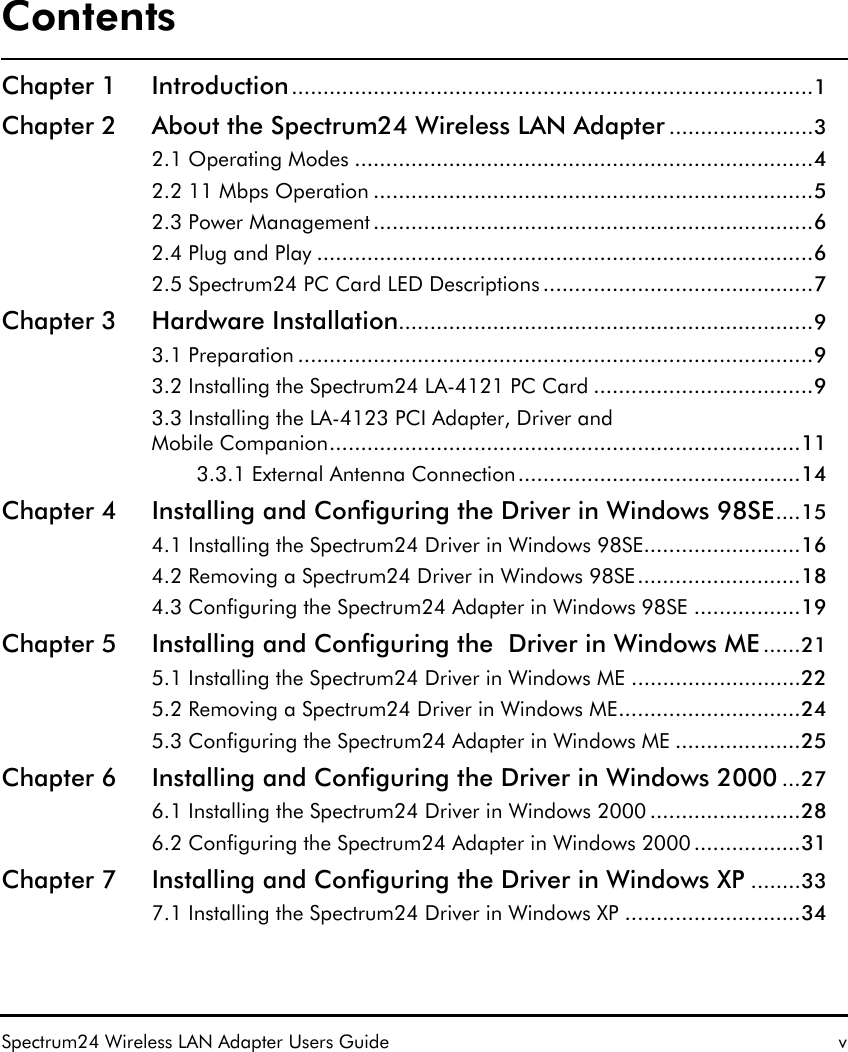 ContentsSpectrum24 Wireless LAN Adapter Users Guide vChapter 1 Introduction...................................................................................1Chapter 2 About the Spectrum24 Wireless LAN Adapter .......................32.1 Operating Modes .........................................................................42.2 11 Mbps Operation ......................................................................52.3 Power Management ......................................................................62.4 Plug and Play ...............................................................................62.5 Spectrum24 PC Card LED Descriptions ...........................................7Chapter 3 Hardware Installation..................................................................93.1 Preparation ..................................................................................93.2 Installing the Spectrum24 LA-4121 PC Card ...................................93.3 Installing the LA-4123 PCI Adapter, Driver and Mobile Companion...........................................................................113.3.1 External Antenna Connection.............................................14Chapter 4 Installing and Configuring the Driver in Windows 98SE....154.1 Installing the Spectrum24 Driver in Windows 98SE.........................164.2 Removing a Spectrum24 Driver in Windows 98SE..........................184.3 Configuring the Spectrum24 Adapter in Windows 98SE .................19Chapter 5 Installing and Configuring the  Driver in Windows ME ......215.1 Installing the Spectrum24 Driver in Windows ME ...........................225.2 Removing a Spectrum24 Driver in Windows ME.............................245.3 Configuring the Spectrum24 Adapter in Windows ME ....................25Chapter 6 Installing and Configuring the Driver in Windows 2000 ...276.1 Installing the Spectrum24 Driver in Windows 2000 ........................286.2 Configuring the Spectrum24 Adapter in Windows 2000 .................31Chapter 7 Installing and Configuring the Driver in Windows XP ........337.1 Installing the Spectrum24 Driver in Windows XP ............................34