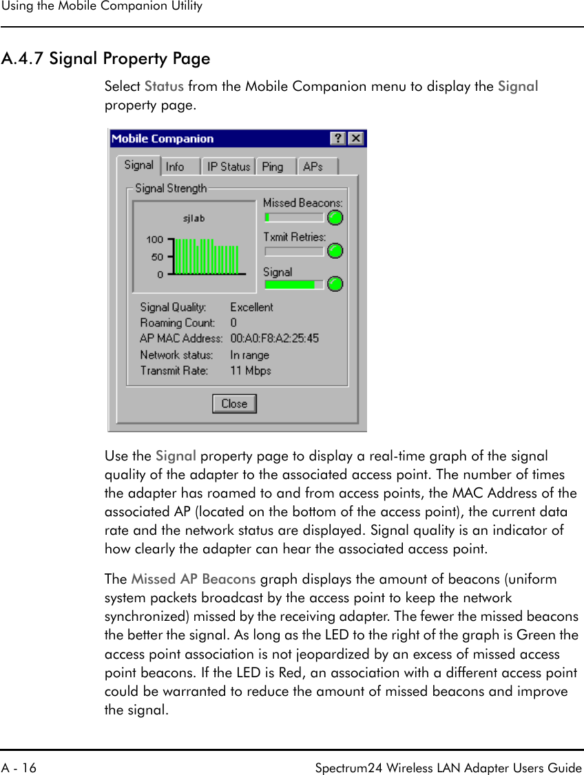 Using the Mobile Companion UtilityA - 16 Spectrum24 Wireless LAN Adapter Users GuideA.4.7 Signal Property PageSelect Status from the Mobile Companion menu to display the Signal property page.Use the Signal property page to display a real-time graph of the signal quality of the adapter to the associated access point. The number of times the adapter has roamed to and from access points, the MAC Address of the associated AP (located on the bottom of the access point), the current data rate and the network status are displayed. Signal quality is an indicator of how clearly the adapter can hear the associated access point.The Missed AP Beacons graph displays the amount of beacons (uniform system packets broadcast by the access point to keep the network synchronized) missed by the receiving adapter. The fewer the missed beacons the better the signal. As long as the LED to the right of the graph is Green the access point association is not jeopardized by an excess of missed access point beacons. If the LED is Red, an association with a different access point could be warranted to reduce the amount of missed beacons and improve the signal.