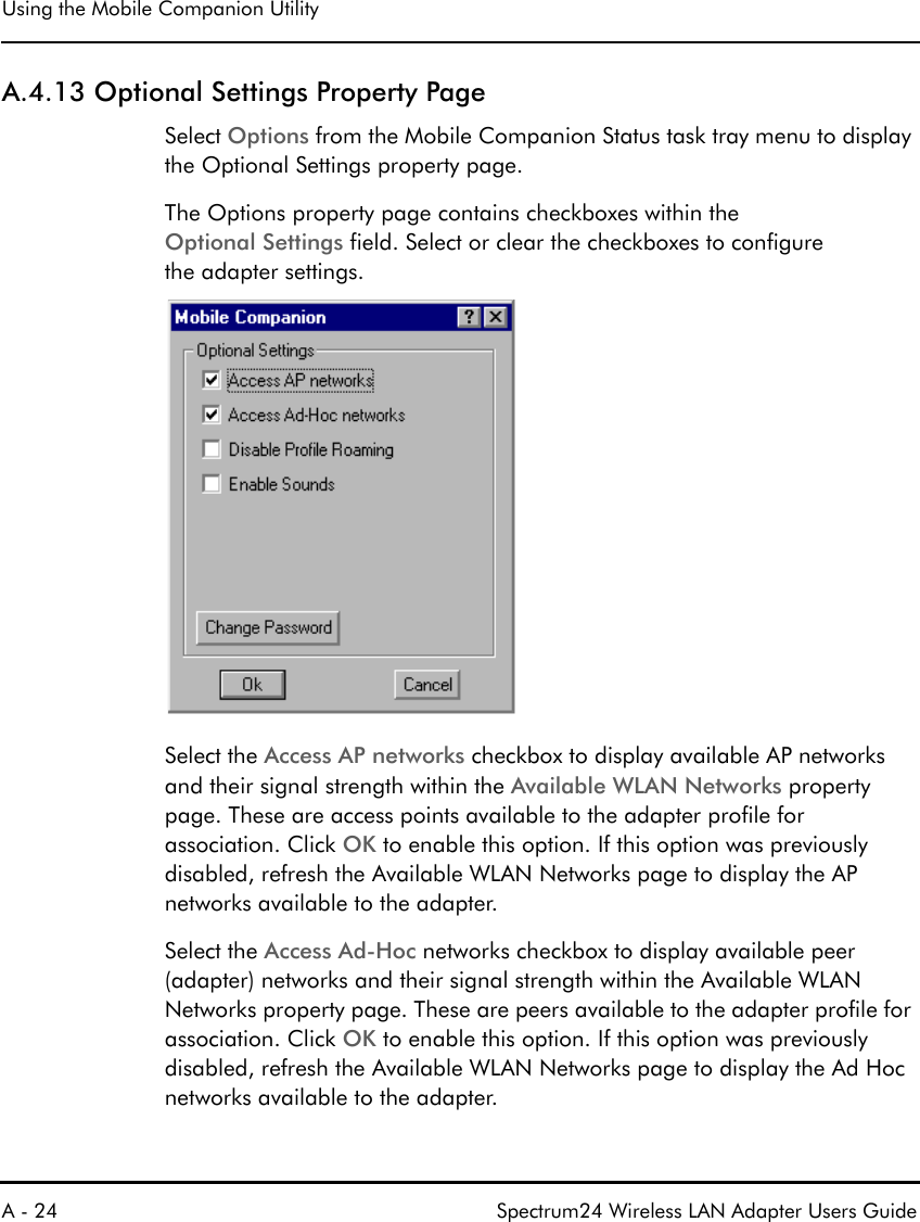 Using the Mobile Companion UtilityA - 24 Spectrum24 Wireless LAN Adapter Users GuideA.4.13 Optional Settings Property PageSelect Options from the Mobile Companion Status task tray menu to display the Optional Settings property page.The Options property page contains checkboxes within the Optional Settings field. Select or clear the checkboxes to configure the adapter settings.Select the Access AP networks checkbox to display available AP networks and their signal strength within the Available WLAN Networks property page. These are access points available to the adapter profile for association. Click OK to enable this option. If this option was previously disabled, refresh the Available WLAN Networks page to display the AP networks available to the adapter. Select the Access Ad-Hoc networks checkbox to display available peer (adapter) networks and their signal strength within the Available WLAN Networks property page. These are peers available to the adapter profile for association. Click OK to enable this option. If this option was previously disabled, refresh the Available WLAN Networks page to display the Ad Hoc networks available to the adapter.
