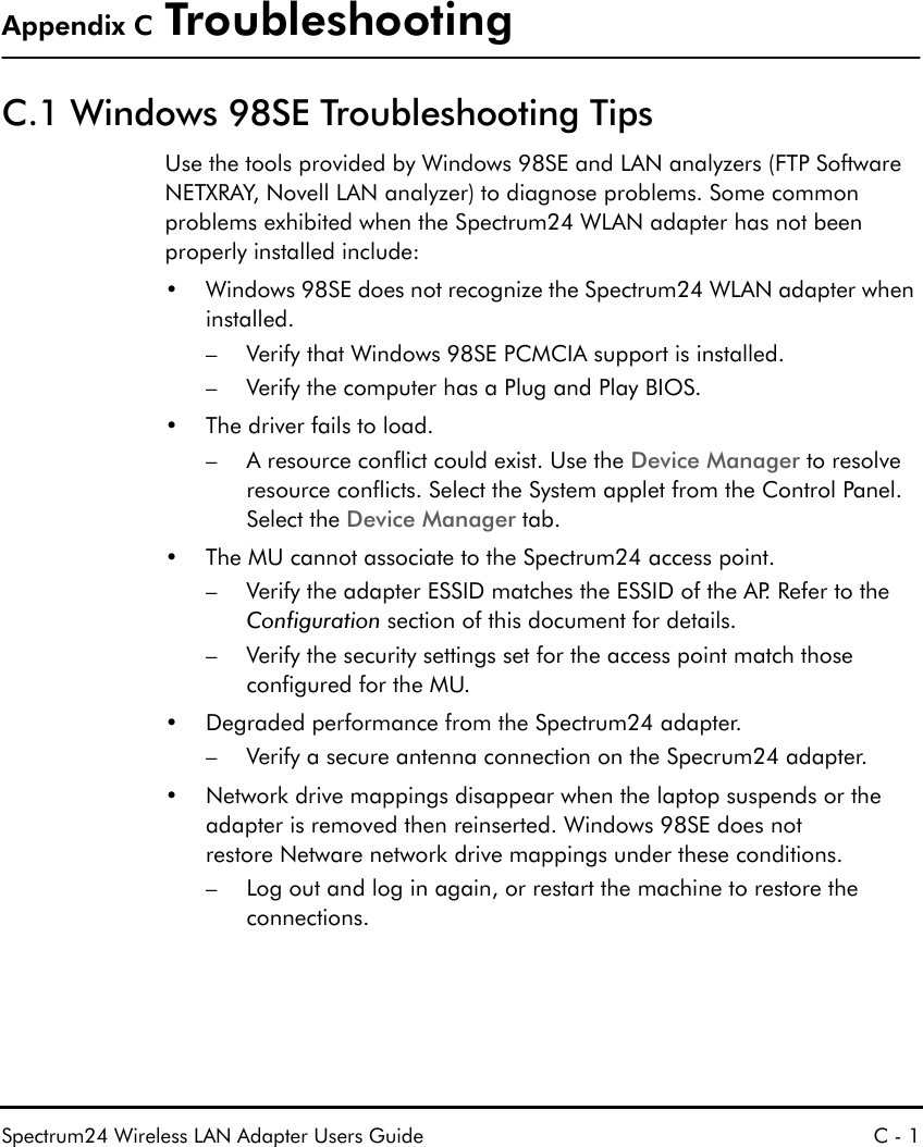 Spectrum24 Wireless LAN Adapter Users Guide C - 1Appendix C TroubleshootingC.1 Windows 98SE Troubleshooting TipsUse the tools provided by Windows 98SE and LAN analyzers (FTP Software NETXRAY, Novell LAN analyzer) to diagnose problems. Some common problems exhibited when the Spectrum24 WLAN adapter has not been properly installed include:• Windows 98SE does not recognize the Spectrum24 WLAN adapter when installed.– Verify that Windows 98SE PCMCIA support is installed.– Verify the computer has a Plug and Play BIOS. • The driver fails to load.– A resource conflict could exist. Use the Device Manager to resolve resource conflicts. Select the System applet from the Control Panel. Select the Device Manager tab.• The MU cannot associate to the Spectrum24 access point.– Verify the adapter ESSID matches the ESSID of the AP. Refer to the Configuration section of this document for details.– Verify the security settings set for the access point match those configured for the MU.• Degraded performance from the Spectrum24 adapter.– Verify a secure antenna connection on the Specrum24 adapter.• Network drive mappings disappear when the laptop suspends or the adapter is removed then reinserted. Windows 98SE does notrestore Netware network drive mappings under these conditions.– Log out and log in again, or restart the machine to restore the connections.