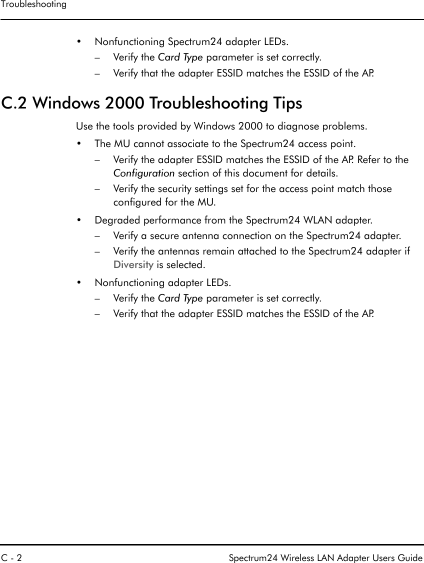 TroubleshootingC - 2 Spectrum24 Wireless LAN Adapter Users Guide• Nonfunctioning Spectrum24 adapter LEDs.–Verify the Card Type parameter is set correctly.– Verify that the adapter ESSID matches the ESSID of the AP.C.2 Windows 2000 Troubleshooting TipsUse the tools provided by Windows 2000 to diagnose problems.• The MU cannot associate to the Spectrum24 access point.– Verify the adapter ESSID matches the ESSID of the AP. Refer to the Configuration section of this document for details.– Verify the security settings set for the access point match those configured for the MU.• Degraded performance from the Spectrum24 WLAN adapter.– Verify a secure antenna connection on the Spectrum24 adapter.– Verify the antennas remain attached to the Spectrum24 adapter if Diversity is selected.• Nonfunctioning adapter LEDs.–Verify the Card Type parameter is set correctly.– Verify that the adapter ESSID matches the ESSID of the AP.