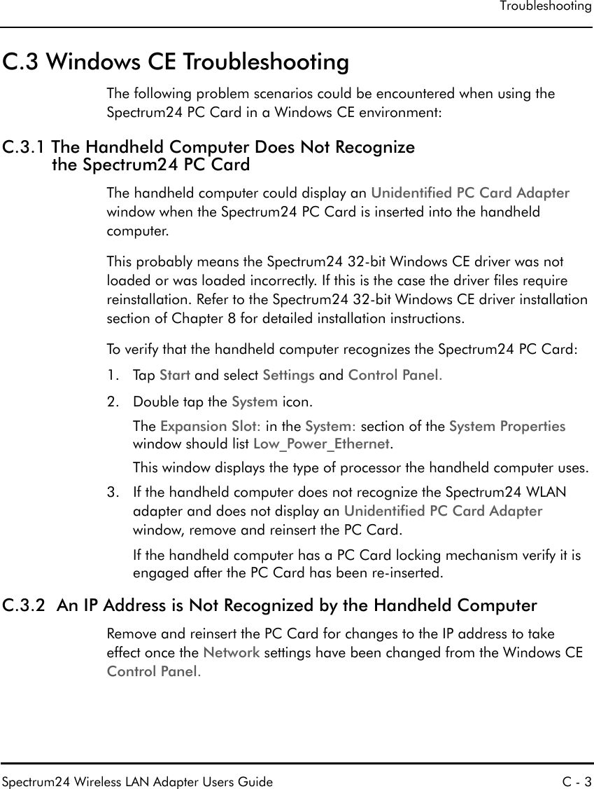 TroubleshootingSpectrum24 Wireless LAN Adapter Users Guide C - 3C.3 Windows CE TroubleshootingThe following problem scenarios could be encountered when using the Spectrum24 PC Card in a Windows CE environment: C.3.1 The Handheld Computer Does Not Recognize the Spectrum24 PC CardThe handheld computer could display an Unidentified PC Card Adapter window when the Spectrum24 PC Card is inserted into the handheld computer.This probably means the Spectrum24 32-bit Windows CE driver was not loaded or was loaded incorrectly. If this is the case the driver files require reinstallation. Refer to the Spectrum24 32-bit Windows CE driver installation section of Chapter 8 for detailed installation instructions. To verify that the handheld computer recognizes the Spectrum24 PC Card: 1. Tap Start and select Settings and Control Panel.2. Double tap the System icon. The Expansion Slot: in the System: section of the System Properties window should list Low_Power_Ethernet.This window displays the type of processor the handheld computer uses.3. If the handheld computer does not recognize the Spectrum24 WLAN adapter and does not display an Unidentified PC Card Adapter window, remove and reinsert the PC Card.If the handheld computer has a PC Card locking mechanism verify it is engaged after the PC Card has been re-inserted.C.3.2  An IP Address is Not Recognized by the Handheld Computer Remove and reinsert the PC Card for changes to the IP address to takeeffect once the Network settings have been changed from the Windows CE Control Panel.
