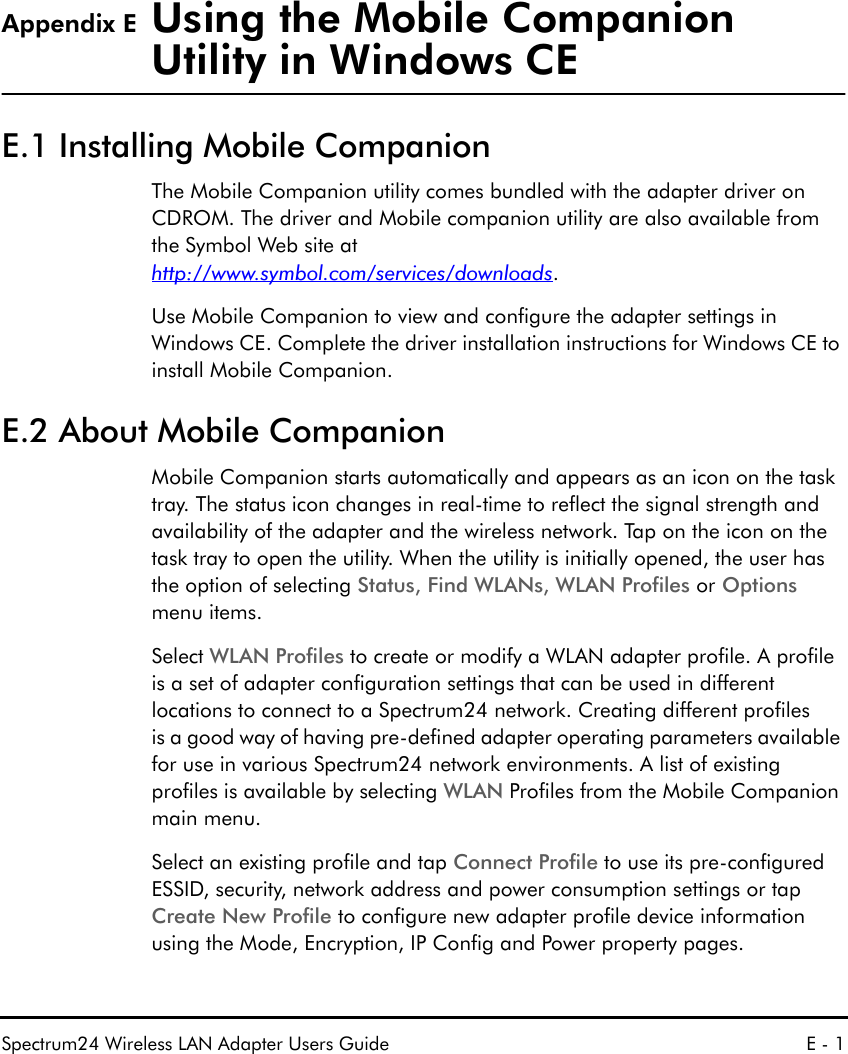 Spectrum24 Wireless LAN Adapter Users Guide E - 1Appendix E Using the Mobile Companion Utility in Windows CEE.1 Installing Mobile CompanionThe Mobile Companion utility comes bundled with the adapter driver on   CDROM. The driver and Mobile companion utility are also available from the Symbol Web site athttp://www.symbol.com/services/downloads. Use Mobile Companion to view and configure the adapter settings in Windows CE. Complete the driver installation instructions for Windows CE to install Mobile Companion.E.2 About Mobile CompanionMobile Companion starts automatically and appears as an icon on the task tray. The status icon changes in real-time to reflect the signal strength and availability of the adapter and the wireless network. Tap on the icon on the task tray to open the utility. When the utility is initially opened, the user has the option of selecting Status, Find WLANs, WLAN Profiles or Options menu items.Select WLAN Profiles to create or modify a WLAN adapter profile. A profile is a set of adapter configuration settings that can be used in different locations to connect to a Spectrum24 network. Creating different profiles is a good way of having pre-defined adapter operating parameters available for use in various Spectrum24 network environments. A list of existing profiles is available by selecting WLAN Profiles from the Mobile Companion main menu. Select an existing profile and tap Connect Profile to use its pre-configured ESSID, security, network address and power consumption settings or tap Create New Profile to configure new adapter profile device information using the Mode, Encryption, IP Config and Power property pages.