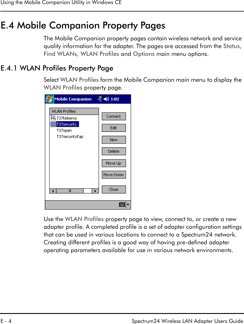Using the Mobile Companion Utility in Windows CEE - 4 Spectrum24 Wireless LAN Adapter Users GuideE.4 Mobile Companion Property PagesThe Mobile Companion property pages contain wireless network and service quality information for the adapter. The pages are accessed from the Status, Find WLANs, WLAN Profiles and Options main menu options.E.4.1 WLAN Profiles Property PageSelect WLAN Profiles form the Mobile Companion main menu to display the WLAN Profiles property page.Use the WLAN Profiles property page to view, connect to, or create a new adapter profile. A completed profile is a set of adapter configuration settings that can be used in various locations to connect to a Spectrum24 network. Creating different profiles is a good way of having pre-defined adapter operating parameters available for use in various network environments. 