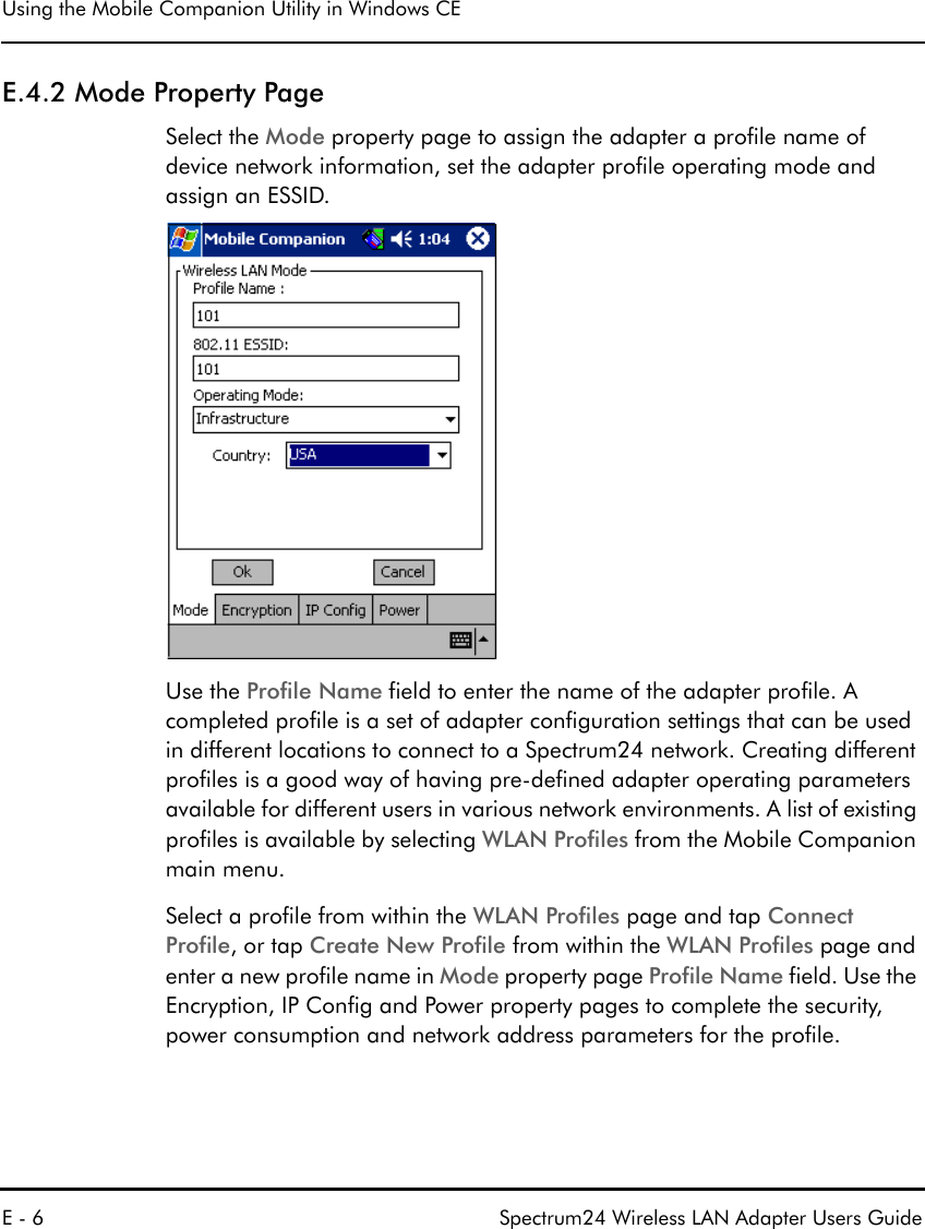 Using the Mobile Companion Utility in Windows CEE - 6 Spectrum24 Wireless LAN Adapter Users GuideE.4.2 Mode Property PageSelect the Mode property page to assign the adapter a profile name of device network information, set the adapter profile operating mode and assign an ESSID.Use the Profile Name field to enter the name of the adapter profile. A completed profile is a set of adapter configuration settings that can be used in different locations to connect to a Spectrum24 network. Creating different profiles is a good way of having pre-defined adapter operating parameters available for different users in various network environments. A list of existing profiles is available by selecting WLAN Profiles from the Mobile Companion main menu. Select a profile from within the WLAN Profiles page and tap Connect Profile, or tap Create New Profile from within the WLAN Profiles page and enter a new profile name in Mode property page Profile Name field. Use the Encryption, IP Config and Power property pages to complete the security, power consumption and network address parameters for the profile. 