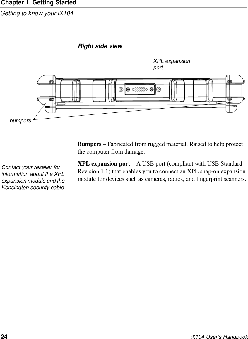 Chapter 1. Getting StartedGetting to know your iX10424   iX104 User’s HandbookRight side viewBumpers – Fabricated from rugged material. Raised to help protect the computer from damage.XPL expansion port – A USB port (compliant with USB Standard Revision 1.1) that enables you to connect an XPL snap-on expansion module for devices such as cameras, radios, and fingerprint scanners. XPL expansionportbumpersContact your reseller for information about the XPL expansion module and the Kensington security cable.