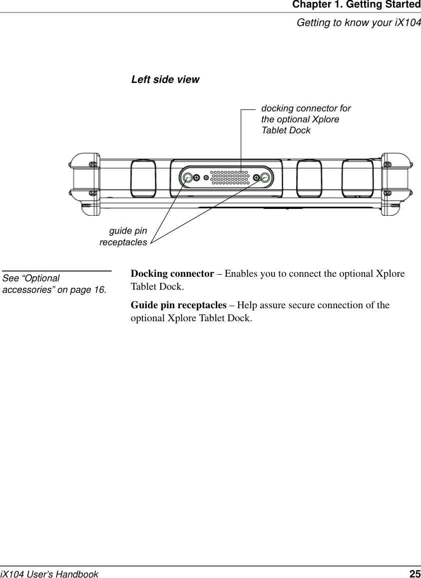 Chapter 1. Getting StartedGetting to know your iX104iX104 User’s Handbook   25Left side viewDocking connector – Enables you to connect the optional Xplore Tablet Dock.Guide pin receptacles – Help assure secure connection of the optional Xplore Tablet Dock.guide pinreceptaclesdocking connector for the optional Xplore Tablet DockSee “Optional accessories” on page 16.