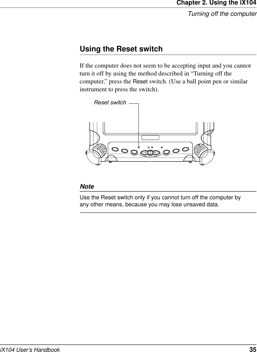 Chapter 2. Using the iX104Turning off the computeriX104 User’s Handbook   35Using the Reset switchIf the computer does not seem to be accepting input and you cannot turn it off by using the method described in “Turning off the computer,” press the Reset switch. (Use a ball point pen or similar instrument to press the switch). NoteUse the Reset switch only if you cannot turn off the computer by any other means, because you may lose unsaved data.Reset switch