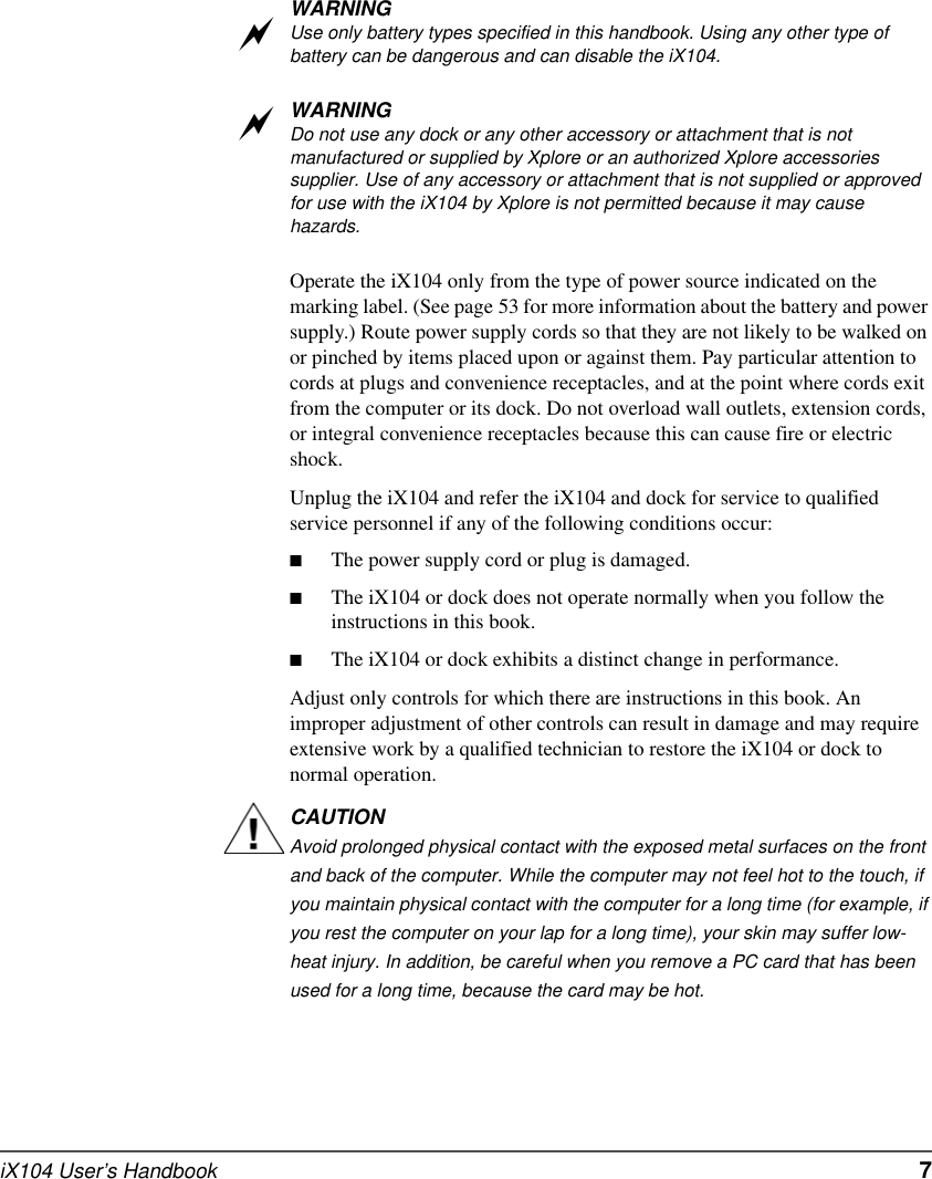 iX104 User’s Handbook   7WARNINGUse only battery types specified in this handbook. Using any other type of battery can be dangerous and can disable the iX104.WARNINGDo not use any dock or any other accessory or attachment that is not manufactured or supplied by Xplore or an authorized Xplore accessories supplier. Use of any accessory or attachment that is not supplied or approved for use with the iX104 by Xplore is not permitted because it may cause hazards.Operate the iX104 only from the type of power source indicated on the marking label. (See page 53 for more information about the battery and power supply.) Route power supply cords so that they are not likely to be walked on or pinched by items placed upon or against them. Pay particular attention to cords at plugs and convenience receptacles, and at the point where cords exit from the computer or its dock. Do not overload wall outlets, extension cords, or integral convenience receptacles because this can cause fire or electric shock.Unplug the iX104 and refer the iX104 and dock for service to qualified service personnel if any of the following conditions occur:■The power supply cord or plug is damaged.■The iX104 or dock does not operate normally when you follow the instructions in this book.■The iX104 or dock exhibits a distinct change in performance.Adjust only controls for which there are instructions in this book. An improper adjustment of other controls can result in damage and may require extensive work by a qualified technician to restore the iX104 or dock to normal operation.CAUTIONAvoid prolonged physical contact with the exposed metal surfaces on the front and back of the computer. While the computer may not feel hot to the touch, if you maintain physical contact with the computer for a long time (for example, if you rest the computer on your lap for a long time), your skin may suffer low-heat injury. In addition, be careful when you remove a PC card that has been used for a long time, because the card may be hot.aa