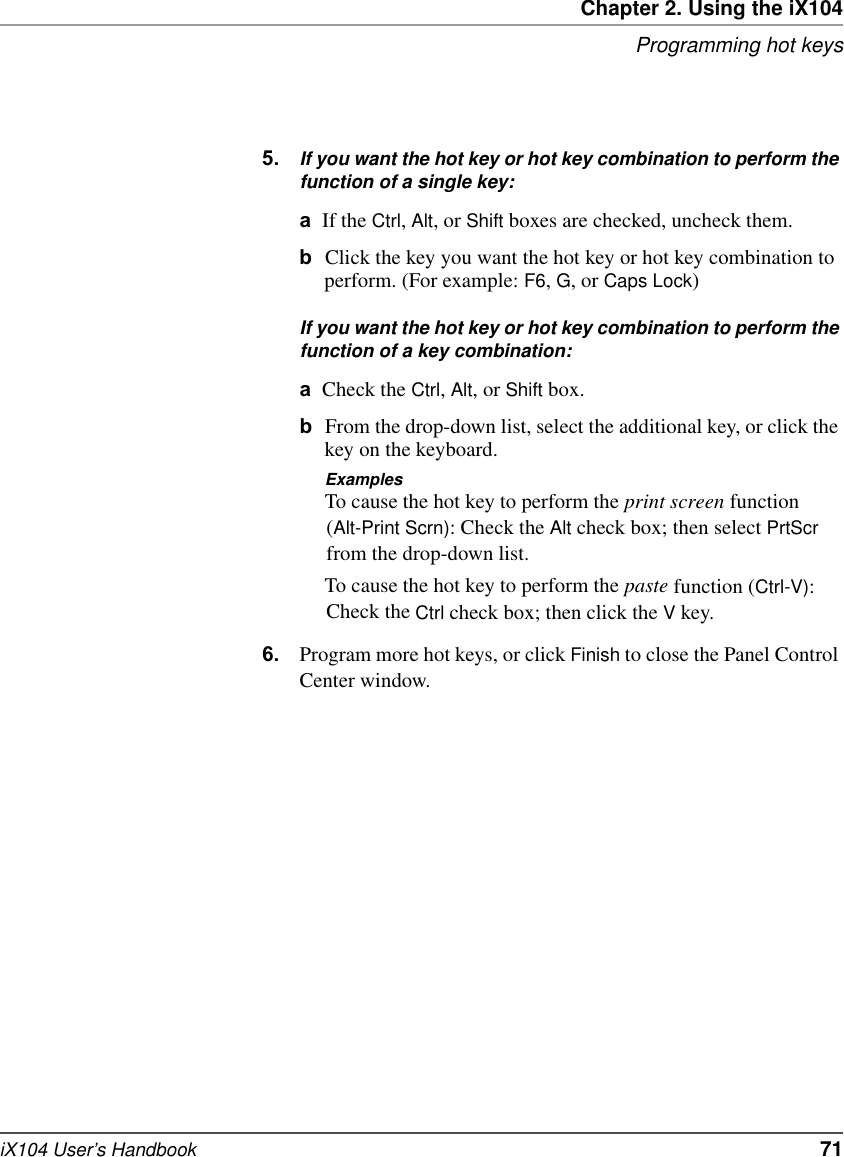 Chapter 2. Using the iX104Programming hot keysiX104 User’s Handbook   715. If you want the hot key or hot key combination to perform the function of a single key:aIf the Ctrl, Alt, or Shift boxes are checked, uncheck them.bClick the key you want the hot key or hot key combination to perform. (For example: F6, G, or Caps Lock)If you want the hot key or hot key combination to perform the function of a key combination:aCheck the Ctrl, Alt, or Shift box.bFrom the drop-down list, select the additional key, or click the key on the keyboard.ExamplesTo cause the hot key to perform the print screen function (Alt-Print Scrn): Check the Alt check box; then select PrtScr from the drop-down list.To cause the hot key to perform the paste function (Ctrl-V): Check the Ctrl check box; then click the V key.6. Program more hot keys, or click Finish to close the Panel Control Center window.