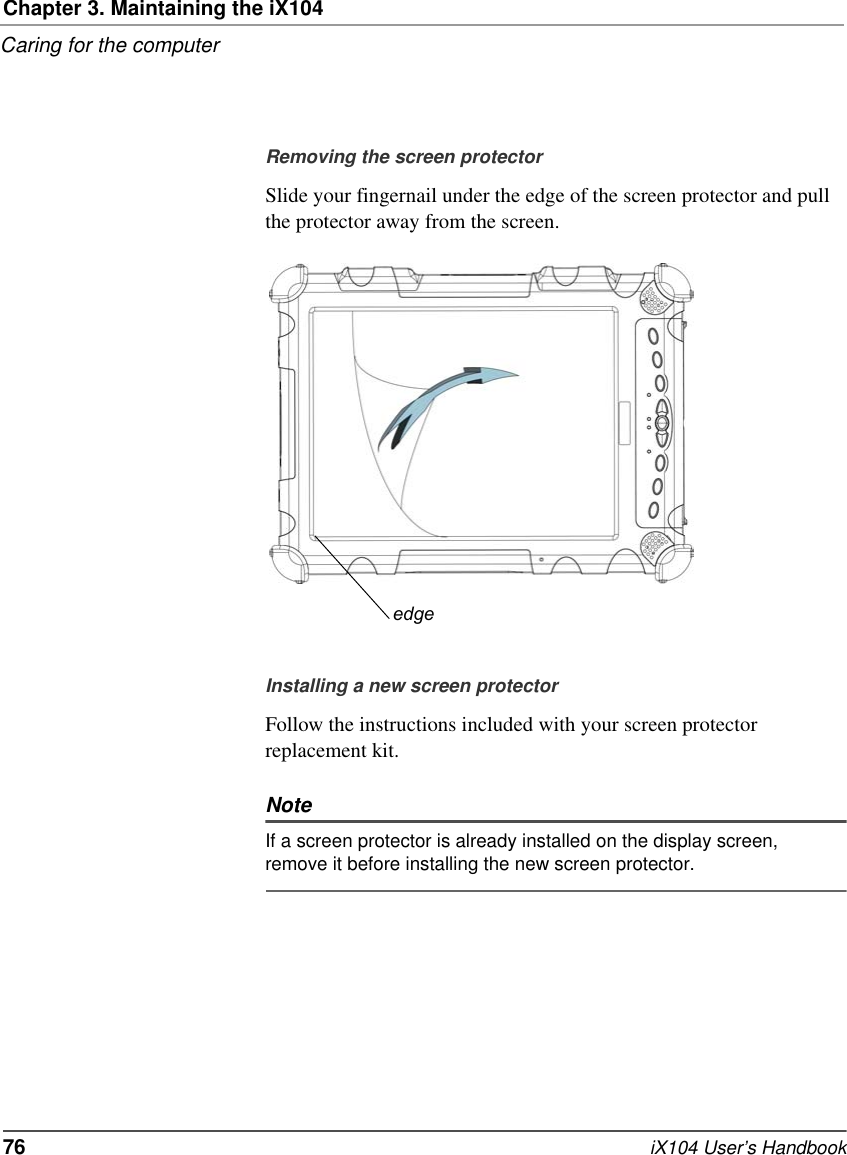 Chapter 3. Maintaining the iX104Caring for the computer76   iX104 User’s HandbookRemoving the screen protectorSlide your fingernail under the edge of the screen protector and pull the protector away from the screen.Installing a new screen protectorFollow the instructions included with your screen protector replacement kit.NoteIf a screen protector is already installed on the display screen, remove it before installing the new screen protector.edge