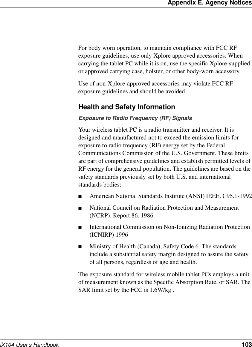 Appendix E. Agency NoticesiX104 User’s Handbook   103For body worn operation, to maintain compliance with FCC RF exposure guidelines, use only Xplore approved accessories. When carrying the tablet PC while it is on, use the specific Xplore-supplied or approved carrying case, holster, or other body-worn accessory.Use of non-Xplore-approved accessories may violate FCC RF exposure guidelines and should be avoided.Health and Safety InformationExposure to Radio Frequency (RF) SignalsYour wireless tablet PC is a radio transmitter and receiver. It is designed and manufactured not to exceed the emission limits for exposure to radio frequency (RF) energy set by the Federal Communications Commission of the U.S. Government. These limits are part of comprehensive guidelines and establish permitted levels of RF energy for the general population. The guidelines are based on the safety standards previously set by both U.S. and international standards bodies: ■American National Standards Institute (ANSI) IEEE. C95.1-1992■National Council on Radiation Protection and Measurement (NCRP). Report 86. 1986■International Commission on Non-Ionizing Radiation Protection (ICNIRP) 1996■Ministry of Health (Canada), Safety Code 6. The standards include a substantial safety margin designed to assure the safety of all persons, regardless of age and health.The exposure standard for wireless mobile tablet PCs employs a unit of measurement known as the Specific Absorption Rate, or SAR. The SAR limit set by the FCC is 1.6W/kg .