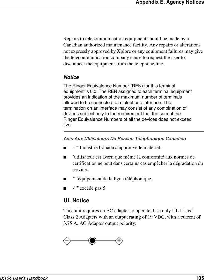 Appendix E. Agency NoticesiX104 User’s Handbook   105Repairs to telecommunication equipment should be made by a Canadian authorized maintenance facility. Any repairs or alterations not expressly approved by Xplore or any equipment failures may give the telecommunication company cause to request the user to disconnect the equipment from the telephone line. NoticeThe Ringer Equivalence Number (REN) for this terminal equipment is 0.0. The REN assigned to each terminal equipment provides an indication of the maximum number of terminals allowed to be connected to a telephone interface. The termination on an interface may consist of any combination of devices subject only to the requirement that the sum of the Ringer Equivalence Numbers of all the devices does not exceed five. Avis Aux Utilisateurs Du Réseau Téléphonique Canadien■›’’’’Industrie Canada a approuvé le materiel.■’utilisateur est averti que même la conformité aux normes de certification ne peut dans certains cas empêcher la dégradation du service.■’’’’équipement de la ligne téléphonique.■›’’’’excède pas 5.UL NoticeThis unit requires an AC adapter to operate. Use only UL Listed Class 2 Adapters with an output rating of 19 VDC, with a current of 3.75 A. AC Adapter output polarity: