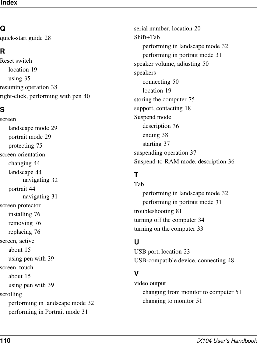 Index110   iX104 User’s HandbookQquick-start guide 28RReset switchlocation 19using 35resuming operation 38right-click, performing with pen 40Sscreenlandscape mode 29portrait mode 29protecting 75screen orientationchanging 44landscape 44navigating 32portrait 44navigating 31screen protectorinstalling 76removing 76replacing 76screen, activeabout 15using pen with 39screen, touchabout 15using pen with 39scrollingperforming in landscape mode 32performing in Portrait mode 31serial number, location 20Shift+Tabperforming in landscape mode 32performing in portrait mode 31speaker volume, adjusting 50speakersconnecting 50location 19storing the computer 75support, contacting 18Suspend modedescription 36ending 38starting 37suspending operation 37Suspend-to-RAM mode, description 36TTabperforming in landscape mode 32performing in portrait mode 31troubleshooting 81turning off the computer 34turning on the computer 33UUSB port, location 23USB-compatible device, connecting 48Vvideo outputchanging from monitor to computer 51changing to monitor 51