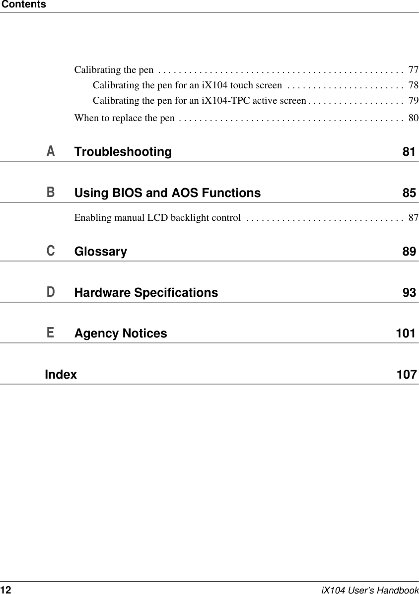 Contents12   iX104 User’s HandbookCalibrating the pen  . . . . . . . . . . . . . . . . . . . . . . . . . . . . . . . . . . . . . . . . . . . . . . . .  77Calibrating the pen for an iX104 touch screen  . . . . . . . . . . . . . . . . . . . . . . .  78Calibrating the pen for an iX104-TPC active screen . . . . . . . . . . . . . . . . . . .  79When to replace the pen . . . . . . . . . . . . . . . . . . . . . . . . . . . . . . . . . . . . . . . . . . . .  80ATroubleshooting 81BUsing BIOS and AOS Functions 85Enabling manual LCD backlight control  . . . . . . . . . . . . . . . . . . . . . . . . . . . . . . .  87CGlossary 89DHardware Specifications 93EAgency Notices 101Index  107