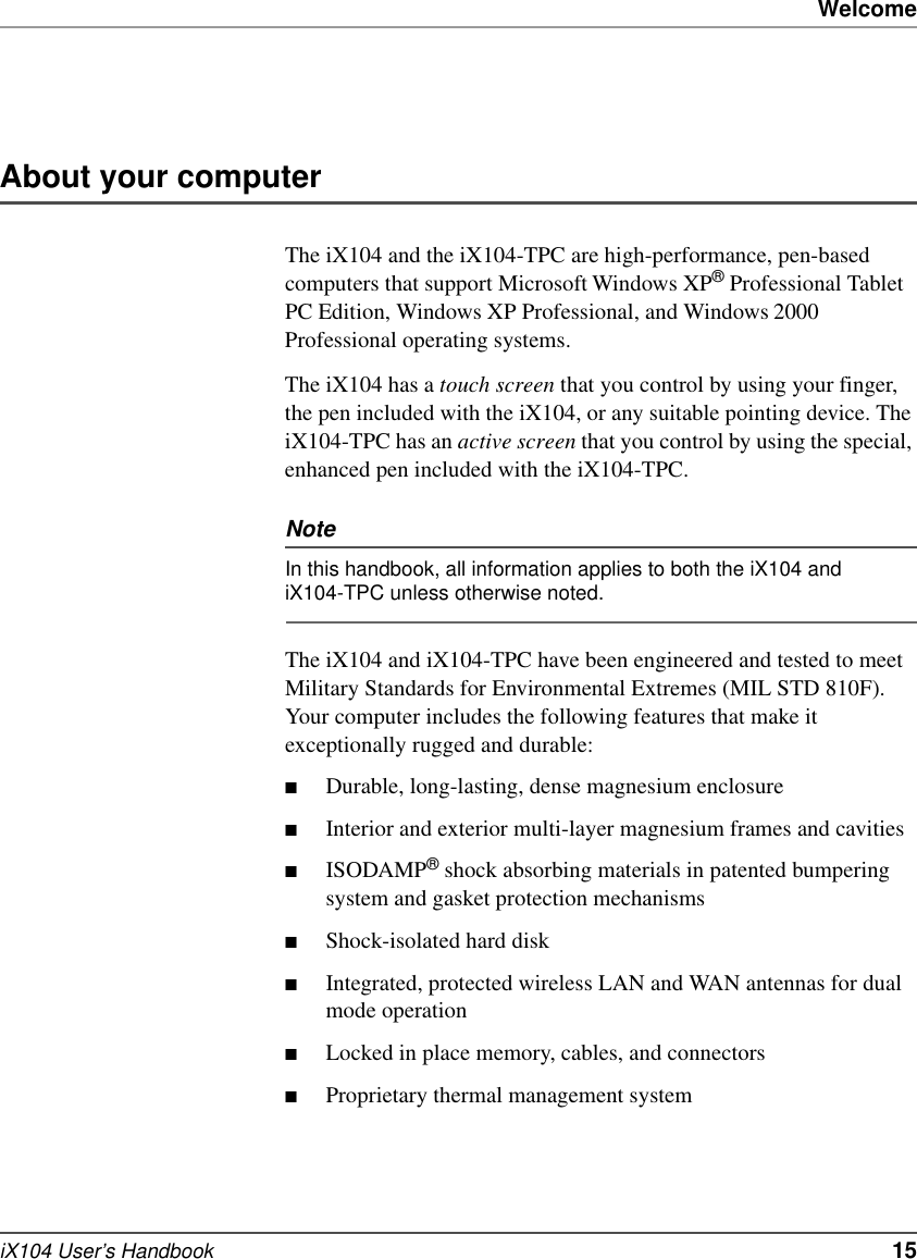 WelcomeiX104 User’s Handbook   15About your computerThe iX104 and the iX104-TPC are high-performance, pen-based computers that support Microsoft Windows XP® Professional Tablet PC Edition, Windows XP Professional, and Windows 2000 Professional operating systems. The iX104 has a touch screen that you control by using your finger, the pen included with the iX104, or any suitable pointing device. The iX104-TPC has an active screen that you control by using the special, enhanced pen included with the iX104-TPC.NoteIn this handbook, all information applies to both the iX104 and iX104-TPC unless otherwise noted.The iX104 and iX104-TPC have been engineered and tested to meet Military Standards for Environmental Extremes (MIL STD 810F). Your computer includes the following features that make it exceptionally rugged and durable:■Durable, long-lasting, dense magnesium enclosure■Interior and exterior multi-layer magnesium frames and cavities■ISODAMP® shock absorbing materials in patented bumpering system and gasket protection mechanisms■Shock-isolated hard disk■Integrated, protected wireless LAN and WAN antennas for dual mode operation■Locked in place memory, cables, and connectors■Proprietary thermal management system