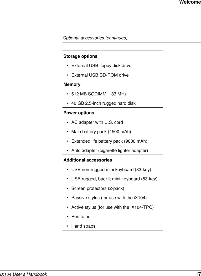 WelcomeiX104 User’s Handbook   17Storage options• External USB floppy disk drive• External USB CD-ROM driveMemory• 512 MB SODIMM, 133 MHz• 40 GB 2.5-inch rugged hard diskPower options• AC adapter with U.S. cord• Main battery pack (4500 mAh)• Extended life battery pack (9000 mAh)• Auto adapter (cigarette lighter adapter)Additional accessories• USB non-rugged mini keyboard (83-key)• USB rugged, backlit mini keyboard (83-key)• Screen protectors (2-pack)• Passive stylus (for use with the iX104)• Active stylus (for use with the iX104-TPC)• Pen tether• Hand strapsOptional accessories (continued)